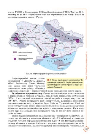 109
Тема3.Видобувнапромисловість
стати. У 2000 р. було продано НПЗ російській компанії ТНК. Тому до 80 %
бензину та до 60 % скрапленого газу, що вироблялися на заводі, йшли на
експорт, головним чином у Росію.
Ç
À
Õ
²Ä
Í
È
É
Ï ² Â Ä Å Í Í È
É
Ñ
Õ
²
Ä
Í
È
É
Мал. 73. Нафтопереробна промисловість України
Нафтопереробні заводи також
споруджені у Дрогобичі, Херсоні,
Одесі, Бердянську, Львові, Надвір-
ній. Однак нині вони тимчасово
припинили свою роботу. Одеський
нафтовий термінал – перспективний шлях надходження нафти морем.
Видобування природного газу. Газова промисловість є досить молодою
і перспективною галуззю в Україні. Вона почала розвиватись з 50-х років
ХХ ст. і на сьогодні задовольняє власні потреби в природному газі на
20 – 25 %. Решта природного газу імпортується. Донедавна основними
постачальниками газу в Україну були Росія та Туркменістан. Нині че­
рез необґрунтовано високі ціни на російський газ наша держава одержує
блакитне паливо з європейських країн у реверсному режимі. Крім того,
взято курс на заощадження природного газу та заміну його іншими ви­
дами палива.
Великі надії покладаються на сланцевий газ – природний газ (до 95 % ме­
тану), що міститься у незначних кількостях (2 – 3 % об’ємних) в глинистих
осадових гірських породах на глибинах від 1 до 5 – 6 км. Поклади сланцево­
го газу містяться у невеликій кількості всередині низькопорожнистих порід
змішаного походження. Для його видобутку використовують горизонтальне
1. Які вам відомі продукти нафтопереробки? Де
вони використовуються? 2. З’ясуйте принципи розмі-
щення НПЗ у різних частинах Украї­ни: на сході, у При­
дніпров’ї, Прикарпатті.
 