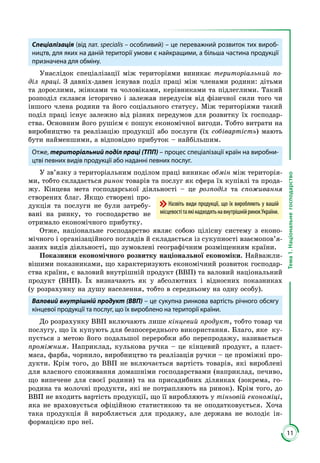11
Тема1.Національнегосподарство
Спеціалізація (від лат. specialis – особливий) – це переважний розвиток тих вироб-
ництв, для яких на даній території умови є найкращими, а більша частина продукції
призначена для обміну.
Унаслідок спеціалізації між територіями виникає територіальний по-
діл праці. З давніх-давен існував поділ праці між членами родини: дітьми
та дорослими, жінками та чоловіками, керівниками та підлеглими. Такий
розподіл склався історично і залежав передусім від фізичної сили того чи
іншого члена родини та його соціального статусу. Між територіями такий
поділ праці існує залежно від різних передумов для розвитку їх господар­
ства. Основним його рушієм є пошук економічної вигоди. Тобто витрати на
виробництво та реалізацію продукції або послуги (їх собівартість) мають
бути найменшими, а відповідно прибуток – найбільшим.
Отже, територіальний поділ праці (ТПП) – процес спеціалізації країн на виробни-
цтві певних видів продукції або наданні певних послуг.
У зв’язку з територіальним поділом праці виникає обмін між територія­
ми, тобто складається ринок товарів та послуг як сфера їх купівлі та прода­
жу. Кінцева мета господарської діяльності – це розподіл та споживання
створених благ. Якщо створені про­
дукція та послуги не були затребу­
вані на ринку, то господарство не
отримало економічного прибутку.
Отже, національне господарство являє собою цілісну систему з еконо­
мічного і організаційного поглядів й складається із сукупності взаємопов’я­
заних видів діяльності, що зумовлені географічним розміщенням країни.
Показники економічного розвитку національної економіки. Найважли­
вішими показниками, що характеризують економічний розвиток господар­
ства країни, є валовий внутрішній продукт (ВВП) та валовий національний
продукт (ВНП). Їх визначають як у абсолютних і відносних показниках
(у розрахунку на душу населення, тобто в середньому на одну особу).
Валовий внутрішній продукт (ВВП) – це сукупна ринкова вартість річного обсягу
кінцевої продукції та послуг, що їх вироблено на території країни.
До розрахунку ВВП включають лише кінцевий продукт, тобто товар чи
послугу, що їх купують для безпосереднього використання. Благо, яке ку­
пується з метою його подальшої переробки або перепродажу, називається
проміжним. Наприклад, кулькова ручка – це кінцевий продукт, а пласт­
маса, фарба, чорнило, виробництво та реалізація ручки – це проміжні про­
дукти. Крім того, до ВВП не включається вартість товарів, які вироблені
для власного споживання домашніми господарствами (наприклад, печиво,
що випечене для своєї родини) та на присадибних ділянках (зокрема, го­
родина та молочні продукти, які не потрапляють на ринок). Крім того, до
ВВП не входить вартість продукції, що її виробляють у тіньовій економіці,
яка не враховується офіційною статистикою та не оподатковується. Хоча
така продукція й виробляється для продажу, але держава не володіє ін­
формацією про неї.
Назвіть види продукції, що їх виробляють у вашій
місцевостітаякінадходятьнавнутрішнійринокУкраїни.
 