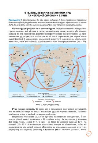 111
Тема3.Видобувнапромисловість
§ 18. ВИДОБУВАННЯ МЕТАЛІЧНИХ РУД
ТА НЕРУДНОЇ СИРОВИНИ В СВІТІ
Пригадайте! 1. Що таке руда? Які вам відомі види руд? 2. Якого походження переважна
більшість рудних ресурсів та на яких тектонічних структурах трапляються їх покла-
ди? 3. Які ви знаєте нерудні корисні копалини? Для яких потреб їх використовують?
Що таке рудні ресурси та їх основні групи. Рудою називають мінерали та
гірські породи, які містять у своєму складі певну частку одного або кількох
металів та які економічно доцільно використовувати для переробки. За при­
значенням рудні ресурси поділяють на ті, що є сировиною для чорної мета­
лургії (залізні й марганцеві), кольорової металургії (алюмінієві, мідні, полі­
металічні, олов’яні та інші), рідкісноземельні та благородні метали (мал. 75).
Мал. 75. Рудні ресурси світу
Руди чорних металів. Ті руди, що є сировиною для чорної металургії,
яка виплавляє чавун та сталь, вважають рудами чорних металів. Найваж­
ливішими з них є залізні та марганцеві руди.
Переважна більшість залізних руд має магматичне походження. Її по­
клади різної якості виявлено у 98 країнах світу; їх оцінюють у близько
200 млрд тонн. Понад 87 % з них – це бідні (з умістом руди до 20 %) та
середні (20 – 50 %) й вимагають додаткових витрат на збагачення, тобто ві­
докремлення від пустої породи. Лідерами за покладами залізних руд у пе­
рерахунку на корисну речовину є Бразилія (19 % світових запасів), Росія
 