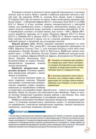 115
Тема3.Видобувнапромисловість
Родовища платини та металів її групи зазвичай трапляються у покладах
нікелю, міді та золота. Вони є одними з найбільш рідкісних металів у зем­
ній корі. До середини ХVІІІ ст. платина була відома лише в Америці.
У Старому Світі про неї взагалі не знали. Серед нечисленних родовищ най­
більш відомі – у Південній Африці (87,5 % покладів), Росії (8,3 %) та США
(2,5 %). Важка й м’яка платина широко використовується у ювелірній
справі, для виробництва монет, у медицині, виготовленні дзеркал для ла­
зерної техніки, елементів опору, дисплеїв, у механізмах автомобілів. У сві­
ті видобувають платини у 14 разів менше, ніж золота – 183 т. Майже 98 %
усього видобутку припадає на 5 країн: Південну Африку (72,7 %), Росію
(13,4 %), Зімбабве (6 %), Канаду (3,8 %) і США (2 %). Японія також виро­
бляє платину та метали її групи, але не з власних родовищ, а вилучає як
побічний продукт з імпортних руд кольорових металів.
Нерудні ресурси світу. Запаси нерудної сировини розміщені по світу
вкрай нерівномірно. Так, понад 80 % покладів фосфоритів припадають на
США, Марокко, Сенегал, Того. 3
/4
усіх покладів калійних солей світу скон­
центровано у Канаді, Білорусі, Росії та Німеччині. Найбільші запаси само-
родної сірки – у США, Мексиці, Польщі, Україні. Найбільші поклади алма-
зів відомі у країнах Африки (Південна Африка, Демократична Республіка
Конго, Намібія, Ботсвана), Росії
(Східний Сибір), на півночі Канади.
Австралійські родовища алмазів
сильно виснажено.
Проблеми використання міне-
ральних ресурсів. Головною пробле­
мою мінеральних ресурсів є висна­
ження їх родовищ.
Є два шляхи освоєння нових за­
пасів корисних копалин. Перший
пов’язаний з комплексним викорис­
танням сировини старих родовищ,
переходом до видобування глибших
та незручних для розробки шарів. Другий шлях – пошук та освоєння нових
басейнів. Проте на суходолі такі можливості вже обмежено. Через те знач­
ну частину мінеральної сировини людина добуває з дна Океану. Так, нині
близько 50 % нафти видобувають із шельфових родовищ.
Найбільш реальними способами подолання мінерально-сировинної проб­
леми є її економне використання, зменшення енерго- та матеріаломістко­
сті виробництва, комплексне використання сировини, пошуки матеріалів-
замінників, залучення вторинних ресурсів тощо.
ПЕРЕВІР СЕБЕ
1. На які групи за призначенням поділяють рудні ресурси? 2. Назвіть та покажіть на карті країни,
що мають найбільші в світі поклади залізних та марганцевих руд. 3. Поясніть на конкретних при-
кладах закономірності поширення родовищ руд кольорових металів. 4.  Назвіть основні рідкіс-
ноземельні та благородні метали та країни, що вирізняються їх покладами. 5. Назвіть країни, що
вирізняютьсявидобуткомфосфоритів,калійнихсолей,самородноїсірки,алмазів.6*. Якііснують
проблеми використання мінеральних ресурсів? Які можливі шляхи їх подолання?
1. Пригадайте, яке походження мають фосфорити,
солі, самородні сірка, алмази. Поясніть закономірнос-
ті їх поширення. Де використовується дана сировина?
2. Пригадайте, які нерудні корисні копалини є на тери-
торії України. Оцініть їх з господарського погляду.
За виконаними розрахунками назвіть ресурсоза-
безпеченість світу основними видами паливних та
рудних ресурсів. Які з них будуть повністю вичерпано
найближчим часом? Поміркуйте, як можна запобігти
сировинній кризі.
 