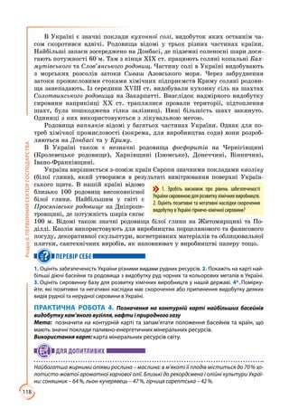 118
РозділІІ.ПЕРВИННИЙСЕКТОРГОСПОДАРСТВА
В Україні є значні поклади кухонної солі, видобуток яких останнім ча­
сом скоротився вдвічі. Родовища відомі у трьох різних частинах країни.
Найбільші запаси зосереджено на Донбасі, де підземні соленосні шари дося­
гають потужності 60 м. Там з кінця ХІХ ст. працюють соляні копальні Бах-
мутівського та Слов’янського родовищ. Частину солі в Україні видобувають
з морських розсолів затоки Сиваш Азовського моря. Через забруднення
затоки промисловими стоками хімічних підприємств Криму соляні родови­
ща занепадають. Із середини ХVІІІ ст. видобували кухонну сіль на шахтах
Солотвинського родовища на Закарпатті. Внаслідок надмірного видобутку
сировини наприкінці ХХ ст. траплялися провали території, підтоплення
шахт, була пошкоджена гілка залізниці. Нині більшість шахт закинуто.
Одиниці з них використовуються з лікувальною метою.
Родовища вапняків відомі у багатьох частинах України. Однак для по­
треб хімічної промисловості (зокрема, для виробництва соди) вони розроб­
ляються на Донбасі та у Криму.
В Україні також є незначні родовища фосфоритів на Чернігівщині
(Кролевецьке родовище), Харківщині (Ізюмське), Донеччині, Вінничині,
Івано-Франківщині.
Україна вирізняється з-поміж країн Європи значними покладами каоліну
(білої глини), який утворився в результаті вивітрювання поверхні Україн­
ського щита. В нашій країні відомо
близько 100 родовищ високоякісної
білої глини. Найбільшим у світі є
Просянівське родовище на Дніпропе­
тровщині, де потужність шарів сягає
100 м. Відомі також значні родовища білої глини на Житомирщині та По­
діллі. Каолін використовують для виробництва порцелянового та фаянсового
посуду, декоративної скульптури, вогнетривких матеріалів та облицювальної
плитки, сантехнічних виробів, як наповнювач у виробництві паперу тощо.
ПЕРЕВІР СЕБЕ
1. Оцініть забезпеченість України різними видами рудних ресурсів. 2. Покажіть на карті най-
більші діючі басейни та родовища з видобутку руд чорних та кольорових металів в Україні.
3. Оцініть сировинну базу для розвитку хімічних виробництв у нашій державі. 4*. Помірку-
йте, які позитивні та негативні наслідки має скорочення або припинення видобутку деяких
видів рудної та нерудної сировини в Україні.
ПРАКТИЧНА РОБОТА 4. Позначення на контурній карті найбільших басейнів
видобутку кам’яного вугілля, нафти і природного газу
Мета:	 позначити на контурній карті та запам’ятати положення басейнів та країн, що
мають значні поклади паливно-енергетичних мінеральних ресурсів.
Використання карт: карта мінеральних ресурсів світу.
ДЛЯ ДОПИТЛИВИХ
Найбагатша жирними оліями рослина – маслина: в м’якоті її плодів міститься до 70 % зо-
лотисто-жовтої ароматної харчової олії. Близькі до рекордсмена і олійні культури Украї-
ни: соняшник – 64 %, льон-кучерявець – 47 %, гірчиця сарептська – 42 %.
1. Зробіть висновок про рівень забезпеченості
України сировиною для розвитку хімічних виробництв.
2. Оцініть позитивні та негативні наслідки скорочення
видобутку в Україні гірничо-хімічної сировини?
 