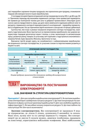 121
цесі переробки сировини кінцева продукція, яка призначена для продажу, споживання
людьми або використання в інших виробництвах.
УгосподарствікраїнЄвропивториннийсекторпануваввідпочаткуХІХст.до80-хрр.ХХ
ст. Причиною переходу від економіки первинного сектора стали промислові перевороти,
які привели до поліпшення техніки для села та добувної промисловості. Внаслідок цього
значно зросла продуктивність праці, що дало змогу вивільнити надлишки робочої сили та
ресурсів з первинного сектора й переорієнтувати їх на вторинний – переробну промисло-
вість та будівництво. Усе це спричинило відтік населення з села до міст й процес урбанізації.
Суспільство, яке існує в умовах панування вторинного сектора господарства, нази-
вають індустріальним. Воно ґрунтується на промисловому виробництві, яке широко ви-
користовує передові досягнення науки і техніки, а отже, механізацію та автоматизацію
праці, розвиток ринку товарів. В сучасному світі країнами з індустріально економікою є
зокрема Китай, Індія, Бразилія, Мексика, Аргентина та інші.
Вивчаючи третій розділ курсу, ви ознайомитеся з найважливішими виробництва-
ми вторинного сектора господарства, їх сучасним станом та перспективами розвитку в
Україні та світі.
ВТОРИННИЙ СЕКТОР ГОСПОДАРСТВА
Переробна промисловість Будівництво
Виробництво
та постачання
електроенергії
Металургійне
виробництво
Хімічне
виробництво
Виробництво
деревини, паперу
Виробництво машин
та устаткування
Виробництво
тканин, одягу, взуття
Виробництво харчових
продуктів, напоїв
Кінцева продукція, призначена для споживання, продажу або використання
в інших галузях
 ТЕМА1	 ВИРОБНИЦТВО ТА ПОСТАЧАННЯ
ЕЛЕКТРОЕНЕРГІЇ
§ 20. ЗНАЧЕННЯ ТА СТРУКТУРА ЕЛЕКТРОЕНЕРГЕТИКИ
Пригадайте! 1. Для чого потрібно виробництво електроенергії? 2. Як пов’язане виробни-
цтво електроенергії з видобутком паливних ресурсів? 3. Що таке концентрація та ком-
бінування як форми суспільної організації виробництва? 4. Для чого необхідна виробнича
інфраструктура? 5. Які вам відомі паливно-енергетичні ресурси? 6. Що таке падіння та
похил річища? Як і для чого їх визначають?
Значення електроенергетики. Без електроенергії не працювало б жод­
не підприємство, не літали б літаки, зупинилися б автомобілі та потяги.
Наші оселі, вулиці міст та сіл увечері поринали б у темряву. Без електро­
енергії ми не змогли б слухати музику, дивитися телебачення, працювати
на комп’ютері, користуватися мобільними телефонами. Нині найбільшими
 