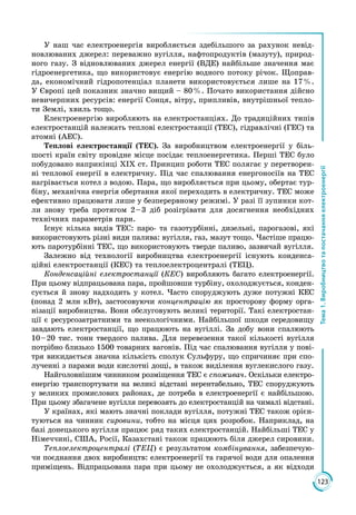 123
Тема1.Виробництвотапостачанняелектроенергії
У наш час електроенергія виробляється здебільшого за рахунок невід­
новлюваних джерел: переважно вугілля, нафтопродуктів (мазуту), природ­
ного газу. З відновлюваних джерел енергії (ВДЕ) найбільше значення має
гідроенергетика, що використовує енергію водного потоку річок. Щоправ­
да, економічний гідропотенціал планети використовується лише на 17 %.
У Європі цей показник значно вищий – 80 %. Почато використання дійсно
невичерпних ресурсів: енергії Сонця, вітру, припливів, внутрішньої тепло­
ти Землі, хвиль тощо.
Електроенергію виробляють на електростанціях. До традиційних типів
електростанцій належать теплові електростанції (ТЕС), гідравлічні (ГЕС) та
атомні (АЕС).
Теплові електростанції (ТЕС). За виробництвом електроенергії у біль­
шості країн світу провідне місце посідає теплоенергетика. Перші ТЕС було
побудовано наприкінці ХІХ ст. Принцип роботи ТЕС полягає у перетворен­
ні теплової енергії в електричну. Під час спалювання енергоносіїв на ТЕС
нагрівається котел з водою. Пара, що виробляється при цьому, обертає тур­
біну, механічна енергія обертання якої переходить в електричну. ТЕС може
ефективно працювати лише у безперервному режимі. У разі її зупинки кот­
ли знову треба протягом 2 – 3 діб розігрівати для досягнення необхідних
технічних параметрів пари.
Існує кілька видів ТЕС: паро- та газотурбінні, дизельні, парогазові, які
використовують різні види палива: вугілля, газ, мазут тощо. Частіше працю­
ють паротурбінні ТЕС, що використовують тверде паливо, зазвичай вугілля.
Залежно від технології виробництва електроенергії існують конденса­
ційні електростанції (КЕС) та теплоелектроцентралі (ТЕЦ).
Конденсаційні електростанції (КЕС) виробляють багато електроенергії.
При цьому відпрацьована пара, пройшовши турбіну, охолоджується, конден­
сується й знову надходить у котел. Часто споруджують дуже потужні КЕС
(понад 2 млн кВт), застосовуючи концентрацію як просторову форму орга­
нізації виробництва. Вони обслуговують великі території. Такі електростан­
ції є ресурсозатратними та неекологічними. Найбільшої шкоди середовищу
завдають електростанції, що працюють на вугіллі. За добу вони спалюють
10 – 20 тис. тонн твердого палива. Для перевезення такої кількості вугілля
потрібно близько 1500 товарних вагонів. Під час спалювання вугілля у пові­
тря викидається значна кількість сполук Сульфуру, що спричиняє при спо­
лученні з парами води кислотні дощі, в також виділення вуглекислого газу.
Найголовнішим чинником розміщення ТЕС є споживач. Оскільки електро­
енер­гію транспортувати на великі відстані нерентабельно, ТЕС споруджують
у великих промислових районах, де потреба в електроенергії є найбільшою.
При цьому збагачене вугілля перевозять до електростанцій на чималі відстані.
У країнах, які мають значні поклади вугілля, потужні ТЕС також орієн­
туються на чинник сировини, тобто на місця цих розробок. Наприклад, на
базі донецького вугілля працює ряд таких електростанцій. Найбільші ТЕС у
Німеччині, США, Росії, Казахстані також працюють біля джерел сировини.
Теплоелектроцентралі (ТЕЦ) є результатом комбінування, забезпечую­
чи поєднання двох виробництв: електроенергії та гарячої води для опалення
приміщень. Відпрацьована пара при цьому не охолоджується, а як відходи
 