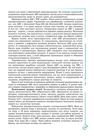125
Тема1.Виробництвотапостачанняелектроенергії
мінною для країн з обмеженими енергоресурсами. За сучасних технологій і
дотримання норм безпеки АЕС відіграють значну роль в енергозабезпеченні
високорозвинутих країн та деяких країн, що розвиваються.
Принципи роботи АЕС і ТЕС подібні. Лише замість мінерального палива
використовується ядерне. Сировиною для виробництва «елементів живлен­
ня» для АЕС є збагачений Уран-235 або Плутоній-239. Атомна енергетика
дуже потужна. 1 кг урану виділяє стільки само теплоти, як при спалюван­
ні 2,5 тис. тонн кам’яного вугілля. Генератором енергії на АЕС є ядерний
реактор – агрегат, у якому відбувається керована ядерна реакція. Величезна
кількість теплоти, яка виділяється в ньому в результаті реакції радіоактив­
ного розпаду, нагріває воду в котлах, утворюється пара, що обертає турбіну.
Ядерне паливо легко транспортується, тому АЕС розташовують неза­
лежно від сировинного чинника. Їх споруджують, орієнтуючись на спожи-
вача, у районах з дефіцитом паливних ресурсів. Оскільки АЕС дуже водо­
місткі, їх споруджують біля джерел водопостачання, зазвичай біля річок.
Багато води потрібно для охолодження водяної пари у конденсаторі для
повторного її використання. Навколо АЕС створюють зону спостереження
для моніторингу радіаційної ситуації. У радіусі 3 км навколо станції існує
санітарно-захисна зона, у якій заборонено проживання людей та обмежено
сільськогосподарську діяльність.
Чорнобильська трагедія продемонструвала всьому світу небезпечність
атомної енергетики за умов недосконалих технологій системи захисту під
час виникнення аварійних ситуацій. Однак АЕС, на відміну від ТЕС, є
екологічно чистим видом енергії в разі безаварійної роботи. Це пов’язано з
тим, що ядерний розпад відбувається усередині реактора й не має безпосе­
реднього зв’язку з навколишнім середовищем. Кожні 4 роки проводиться
капітальний плановий ремонт енергоблоків, під час якого вивантажують з
нього паливо, проводять діагностику, ремонт, заміну та модернізацію об­
ладнання, випробовують корпус реактора на міцність.
Проте й досі остаточно не вирішена проблеми утилізації радіоактивних від­
ходів та консервації АЕС після закінчення терміну їх роботи. У деяких краї­
нах створено підприємства з переробки та збереження радіоактивних відходів.
Відновлювані джерела енергії. Вичерпність паливних мінеральних ре­
сурсів, неекологічність ТЕС, небезпечність АЕС, обмеженість на певних те­
риторіях гідроенергопотенціалу річок змусили людство замислитися над
використанням відновлюваних джерел енергії (ВДЕ). Нині вони дають лише
близько 5,8 % світового виробництва електроенергії. Проте всі нові джерела
енергії мають дві безперечні переваги: використовують невичерпні джерела
енергії та є екологічно чистими.
Найчастіше використовуються вітрові електростанції (ВЕС). Вони пе­
ретворюють енергію вітру в механічну, теплову та електричну. Хоча енер­
гія вітру в 10 разів перевищує енергопотенціал усіх річок планети, але
здавна використовувалася лише мізерна її частина для роботи вітряків та
вітрильників. Енергія вітру дуже розсіяна. Для спорудження ВЕС потрібні
великі площі. Окрім того, ВЕС можна ставити лише там, де дмуть постійні
вітри: біля моря або в горах. Через роботу вітрових установок виникає ві­
брація, яка негативно впливає на довкілля.
 