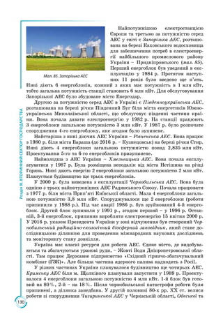 130
РозділІІІ.ВТОРИННИЙСЕКТОРГОСПОДАРСТВА
Найпотужнішою електростанцією
Євро­пи та третьою за потужністю серед
АЕС у світі є Запорізька АЕС, розташо­
вана на березі Каховського водосховища
для забезпечення потреб в електроенер­
гії найбільшого промислового району
Украї­ни – Придніпровського (мал. 85).
Перший енерго­блок був уведений в екс­
плуатацію у 1984 р. Протягом наступ­
них 11 років було введено ще п’ять.
Нині діють 6 енерго­блоків, кожний з яких має потужність в 1 млн кВт,
тобто загальна потужність станції становить 6 млн кВт. Для обслуговування
Запорізької АЕС було збудоване місто Енергодар.
Другою за потужністю серед АЕС в Україні є Південноукраїнська АЕС,
розташована на березі річки Південний Буг біля міста енергетиків Южно­
українська Миколаївської області, що обслуговує південні частини краї­
ни. Вона почала давати електроенергію у 1982 р. На станції працюють
3 енерго­блоки загальною потужністю 3 млн кВт. У 1987 р. було розпочате
спорудження 4-го енергоблоку, яке згодом було зупинене.
Найстаріша з нині діючих АЕС Украї­ни – Рівненська АЕС. Вона працює
з 1980 р. біля міста Вараша (до 2016 р. – Кузнецовськ) на березі річки Стир.
Нині діють 4 енергоблоки загальною потужністю понад 2,835 млн кВт.
Проектування 5-го та 6-го енергоблоків призупинене.
Наймолодша з АЕС України – Хмельницька АЕС. Вона почала експлу­
атуватися у 1987 р. Була розміщена неподалік від міста Нетішина на річці
Горинь. Нині дають енергію 2 енергоблоки загальною потужністю 2 млн кВт.
Планується будівництво ще трьох енергоблоків.
У 2000 р. була виведена з експлуатації Чорнобильська АЕС. Вона була
однією з трьох найпотужніших АЕС Радянського Союзу. Почала працювати
з 1977 р. біля міста Прип’яті Київської області. Мала 4 енергоблоки загаль­
ною потужністю 3,8 млн кВт. Споруджувалося ще 2 енергоблоки (роботи
припинили у 1988 р.). Під час аварії 1986 р. був зруйнований 4-й енерго­
блок. Другий блок зупинили у 1991 р., згодом перший – у 1996 р. Остан­
ній, 3-й енергоблок, припинив виробляти електроенергію 15 квітня 2000 р.
У 2016 р. указом Президента України у зоні відчуження був створений Чор-
нобильський радіаційно-екологічний біо­сферний заповідник, який стане до­
слідницькою ділянкою для проведення міжнародних наукових досліджень
та моніторингу стану довкілля.
Україна має власні ресурси для роботи АЕС. Єдине місто, де видобува­
ються та збагачуються уранові руди, – Жовті Води Дніпропетровської обла­
сті. Там працює Державне підприємство «Східний гірничо-збагачувальний
комбінат (ГЗК)». Але більша частина ядерного палива надходить з Росії.
У різних частинах України планувалося будівництво ще чотирьох АЕС.
Кримську АЕС біля м. Щолкіного планували запустити у 1989 р. Проекту­
валося 4 енергоблоки загальною потужністю 4 млн кВт. 1-й блок був гото­
вий на 80 %, 2-й – на 18 %. Після чорнобильської катастрофи роботи були
припинені, а ділянка занедбана. У другій половині 80-х рр. ХХ ст. велися
роботи зі спорудження Чигиринської АЕС у Черкаській області, Одеської та
Мал. 85. Запорізька АЕС
 