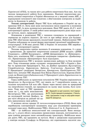 131
Тема1.Виробництвотапостачанняелектроенергії
Харківської АТЕЦ, та також міст для роботи енергетиків біля них. Але під
тиском громадськості роботи було припинено. Нинішні перспективи роз­
витку атомної енергетики в Україні вбачаються не у зведенні нових АЕС, а
нарощуванні потужності вже існуючих з обов’язковим контролем за надій­
ністю та безпекою їх роботи.
Теплові електростанції. Перші ТЕС було побудовано в Україні ще на­
прикінці ХІХ ст. Хоча нині вони поступилися своєю першістю в економіці
України АЕС, їх роль залишається важливою. Нині ТЕС дають 41,2 % всієї
електроенергії країни. У своїй роботі вони використовують різні види пали­
ва: вугілля, мазут, природний газ.
Основними в розміщенні ТЕС є чинники споживача та сировинний з
перевагою на користь першого. До того ж при виборі місця для будівни­
цтва ТЕС обов’язково враховують екологічний чинник. Найпотужніші ТЕС
України побудовано на основі форми просторової організації виробництва –
концентрації. З 36 нині діючих ТЕС в Україні 14 потужних ТЕС виробля­
ють 85 % електроенергії країни.
Теплова енергетика країни належать 6 основним компаніям, 5 з яких
є приватними. До приватної енергетичної компанії ДTЕК входять «ДТЕК
Східенерго», «ДТЕК Західенерго», «ДТЕК Дніпроенерго» та «Київенерго».
Крім того, власником ТЕС є приватне акціонерне товариство «Донбасенер­
го». Приватизацію «Центроенерго» було відкладено.
Концентруються ТЕС у великих промислових районах та біля великих
міст. Тому основними двома «кущами» зосередження ТЕС в Україні є Дон­
бас та промислове Придніпров’я. Так, на Донбасі працюють Вуглегірська,
Старобешівська, Кураховська, Зуївська, Слов’янська, Луганська ТЕС.
У Придніпров’ї розміщені Запорізька, Криворізька, Придніпровська ТЕС.
Крім того, потужні ТЕС збудовані біля Києва (Трипільська), Харкова (Зміїв­
ська), на Вінниччині (Ладижинська). У Прикарпатті діють Бурштинська та
Добротвірська ТЕС.
Серед найбільших за проектною потужністю ТЕС України вирізняються
Запорізька та Вуглегірська ТЕС, які мають по 7 енергоблоків кожна, за­
гальною потужністю 3,6 млн кВт. Однак через високі ціни на природний
газ енергоблоки станцій, що працювали на цьому виді палива, було зупи­
нено. Тому нині ці ТЕС працюють
лише на 1
/3
від своїх можливостей.
Вуглегірська ТЕС, що розташована
на окупованій частині Донбасу, че­
рез часті обстріли на деякий час на­
віть призупиняла свою роботу.
У великих містах працює 21 теплоелектроцентраль (ТЕЦ). Вони крім
виробництва електроенергії нагрівають воду для опалювання приміщень
холодної пори року. Найбільшими ТЕЦ є Київська-5 та -6, Харківська-5.
ТЕС – це найбільш неекологічний тип електростанцій. Вони викида­
ють до 1
/3
усього обсягу шкідливих промислових відходів, поступаючись за
цим сумним рекордом лише автомобільному транспорту. Найбільше вики­
дів дають ТЕС, що працюють на вугіллі. Вони є джерелами надходження
у повітря оксидів Сульфуру та Нітрогену, які спричиняють кислотні опа­
1. Відшукайте на карті зазначені у тексті парагра-
фа ТЕС. З’ясуйте принципи їх розміщення. 2. Поясніть,
чому з просуванням зі сходу на захід країни концен-
трація ТЕС зменшується.
 