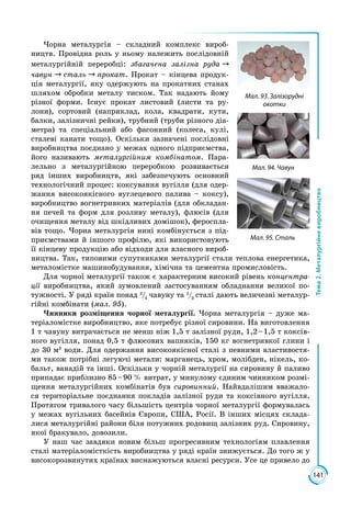 141
Тема2.Металургійневиробництво
Чорна металургія – складний комплекс вироб­
ництв. Провідна роль у ньому належить послідовній
металургійній переробці: збагачена залізна руда 
чавун  сталь  прокат. Прокат – кінцева продук­
ція металургії, яку одержують на прокатних станах
шляхом обробки металу тиском. Так надають йому
різної форми. Існує прокат листовий (листи та ру­
лони), сортовий (наприклад, кола, квадрати, кути,
балки, залізничні рейки), трубний (труби різного діа­
метра) та спеціаль­ний або фасонний (колеса, кулі,
сталеві канати тощо). Оскільки зазначені послідовні
виробництва поєднано у межах одного підприємства,
його називають металургійним комбінатом. Пара­
лельно з ме­та­лургійною переробкою розвивається
ряд інших вироб­ництв, які забезпечують основний
технологічний процес: коксування вугілля (для одер­
жання висо­коякіс­ного вуглецевого палива – коксу),
виробництво вогнетривких матеріалів (для обкладан­
ня печей та форм для розливу мета­лу), флюсів (для
очищення металу від шкідливих домішок), фероспла­
вів тощо. Чорна металургія нині комбінується з під­
приємствами й іншого про­філю, які використовують
її кінцеву продукцію або відходи для власного вироб­
ництва. Так, типовими супутниками металургії стали теплова енерге­тика,
металомістке машинобудування, хімічна та цементна промисловість.
Для чорної металургії також є характерним високий рівень концентра-
ції виробництва, який зумовлений застосуванням обладнання великої по­
тужності. У ряді країн понад 3
/4
чавуну та 2
/3
сталі дають величезні металур­
гійні комбінати (мал. 95).
Чинники розміщення чорної металургії. Чорна металургія – дуже ма­
теріаломістке виробництво, яке потребує різної сировини. На виготовлення
1 т чавуну витрачається не менш ніж 1,5 т залізної руди, 1,2 – 1,5 т коксів­
ного вугілля, понад 0,5 т флюсових вапняків, 150 кг вогнетривкої глини і
до 30 м3
води. Для одержання високоякісної сталі з певними властивостя­
ми також потрібні легуючі метали: марганець, хром, молібден, нікель, ко­
бальт, ванадій та інші. Оскільки у чорній металургії на сировину й паливо
припадає приблизно 85 – 90  % витрат, у минулому єдиним чинником розмі­
щення металургійних комбінатів був сировинний. Найвдалішим вважало­
ся територіальне поєднання покладів залізної руди та коксівного вугілля.
Протягом тривалого часу більшість центрів чорної металургії формувалась
у межах вугільних басейнів Європи, США, Росії. В інших місцях склада­
лися металургійні райони біля потужних родовищ залізних руд. Сировину,
якої бракувало, довозили.
У наш час завдяки новим більш прогресивним технологіям плавлення
сталі матеріаломісткість виробництва у ряді країн знижується. До того ж у
високорозвинутих країнах виснажуються власні ресурси. Усе це привело до
Мал. 94. Чавун
Мал. 93. Залізорудні
окотки
Мал. 95. Сталь
 