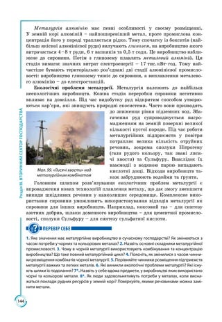 144
РозділІІІ.ВТОРИННИЙСЕКТОРГОСПОДАРСТВА
Металургія алюмінію має певні особливості у своєму розміщенні.
У земній корі алюміній – найпоширеніший метал, проте промислова кон­
центрація його у породі трапляється рідко. Тому спочатку із бокситів (най­
більш якісної алюмінієвої руди) вилучають глинозем, на виробництво якого
витрачається 4 – 8 т руди, 6 т вапняків та 0,5 т соди. Це виробництво набли­
жене до сировини. Потім з глинозему плавлять металевий алюміній. Ця
стадія вимагає значних витрат електроенергії – 17 тис. кВт · год. Тому най­
частіше бувають територіально роз’єднані дві стадії алюмінієвої промисло­
вості: виробництво глинозему тяжіє до сировини, а виплавлення металево­
го алюмінію – до електростанцій.
Екологічні проблеми металургії. Металургія належить до найбільш
не­екологічних виробництв. Кожна стадія переробки сировини негативно
впливає на довкілля. Під час видобутку руд відкритим способом утворю­
ються кар’єри, які знищують природні екосистеми. Часто вони призводять
до зниження рівня підземних вод. Зба­
гачення руд супроводжується нагро­
мадженням на земній поверхні великої
кількості пустої породи. Під час роботи
металургійних підприємств у повітря
потрапляє велика кількість отруйних
речовин, зокрема сполуки Нітрогену
(гази рудого кольору, так звані лися­
чі хвости) та Сульфуру. Внаслідок їх
взаємо­дії з водяною парою випадають
кислотні дощі. Відходи виробництв та­
кож забруднюють водойми та ґрунти.
Головним шляхом розв’язування екологічних проблем металургії є
впровадження нових технологій плавлення металу, що дає змогу зменшити
викиди шкідливих речовин у навколишнє середовище. Комплексне вико­
ристання сировини уможливить використовування відходів металургії як
сировини для інших виробництв. Наприклад, коксовий газ – для синтезу
азотних добрив, шлаки доменного виробництва – для цементної промисло­
вості, сполуки Сульфуру – для синтезу сульфатної кислоти.
ПЕРЕВІР СЕБЕ
1. Яке значення має металургійне виробництво в сучасному господарстві? Як змінюються з
часом потреби у чорних та кольорових металах? 2. Назвіть основні складники металургійної
промисловості. 3. Чому в чорній металургії використовують комбінування та концентрацію
виробництва? Що таке повний металургійний цикл? 4. Поясніть, як змінилися з часом чинни-
ки розміщення комбінатів чорної металургії. 5. Порівняйте чинники розміщення під­приємств
металургії важких та легких металів. 6. Які виникли екологічні проблеми металургії? Які існу-
ють шляхи їх подолання? 7*. Назвіть у себе вдома предмети, у виробництві яких використано
чорні та кольорові метали. 8*. Як люди задовольнятимуть потреби у металах, коли висна-
жаться поклади рудних ресурсів у земній корі? Поміркуйте, якими речовинами можна замі-
нити метали.
Мал. 99. «Лисячі хвости» над
металургійним комбінатом
 