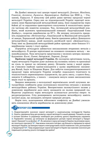 148
РозділІІІ.ВТОРИННИЙСЕКТОРГОСПОДАРСТВА
На Донбасі виникли такі центри чорної металургії: Донецьк, Макіївка,
Єнакієве, Алчевськ, Луганськ, Краматорськ, Кадіївка (до 2016 р. – Ста­
ханов), Харцизьк. У минулому цей район давав третину продукції чорної
металургії України. Серед них на підконтрольній Україні території зали­
шився лише Краматорський металургійний завод. Інші підприємства через
бойові дії та порушення транспортного сполучення й технологічних проце­
сів частково або повністю зупинено. Так, Алчевський металургійний ком­
бінат, який належить транснаціональній компанії «Індустріальний Союз
Донбасу», скоротив виробництво на 87 %. На неповну потужність працю­
ють підприємства «Метінвесту», Єнакіївський та Макіївський металургій­
ні заводи, Харцизький трубний завод. Зовсім припинено роботу Донецького
металургійного заводу, який належить російській групі «Донецьксталь».
Тому нині на Донецький металургійний район припадає лише близько 5 %
виробництва чавуну і сталі країни.
Переробна металургія займається виплавлянням вторинних металів з
металобрухту. Її центри зорієнтовані на основного споживача металу – ма­
шинобудування. Така металургія представлена у великих центрах машино­
будування: Києві, Львові, Запоріжжі, Харкові, Дніпрі.
Проблеми чорної металургії України. Як експортно орієнтована галузь,
чорна металургія України дуже залежна від коливань попиту та пропозиції
на сталь та прокат на світовому ринку. Останнім часом у нашої держа­
ви з’явилися серйозні країни-конкуренти у цьому виробництві: насампе­
ред Китай, Індія та Південна Корея. Для набуття конкурентоспроможності
продукції чорна металургія України потребує подальшого технічного та
технологічного переоснащення підприємств, що дасть змогу, з одного боку,
знизити її собівартість, з іншого – опанувати випуск нових високоякісних
видів сталі та прокату.
Завдяки виведенню з експлуатації мартенівських печей потужних ме­
талургійних комбінатів дещо поліпшилася екологічна ситуація у великих
металургійних районах України. Використання пиловугільного палива у
доменному виробництві дало змогу заощадити як паливо природний газ.
Водночас українська чорна металургія залишається достатньо енерго- та
ресурсозатратною. Слід розширювати застосування металобрухту замість
залізної руди, що заощадить вичерпні природні ресурси.
Окрім того, залагодження військового конфлікту на Донбасі уможли­
вить поновлення обсягів виробництва на довоєнному рівні.
ПЕРЕВІР СЕБЕ
1. Охарактеризуйте значення чорної металургії у національному господарстві України.
2.  Оцініть сировинну базу для розвитку чорної металургії в нашій державі. Покажіть на кар-
ті основні басейни та родовища необхідної для розвитку даного виробництва сировини.
3. Порівняйте чинники, що вплинули на формування центрів чорної металургії у Придні-
пров’ї, Приазов’ї та на Донбасі. 4*. Як змінилася чорна металургія України під впливом науко-
во-технічного прогресу? 5*. Чим можна пояснити той факт, що більшість підприємств чорної
металургії України, що використовують електродуговий спосіб плавлення сталі, розташовані
у Придніпров’ї? 6*. Чому модернізація чорної металургії в Україні має важливе значення для
подальшого розвитку усього господарства країни?
 