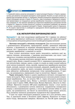 153
Тема2.Металургійневиробництво
ПЕРЕВІР СЕБЕ
1. Порівняйте рівень розвитку кольорової та чорної металургії України. 2. Оцініть сировин-
ну базу для розвитку кольорової металургії в нашій державі. Покажіть на карті основні ро-
довища руд кольорових металів. 3. Порівняйте чинники розміщення підприємств важких та
легких кольорових металів в Україні. 4. Поясніть, чому в розміщенні підприємств алюміні-
євої промисловості не поєднуються центри виробництва глинозему та плавлення метале-
вого алюмінію? 5*. Які причини призвели до скорочення виробництва кольорових металів
в Украї­ні? 6*. Окресліть основні екологічні, соціальні та економічні проблеми, що виникли
у зв’язку з розвитком кольорової металургії в Україні. Запропонуйте шляхи їх подолання.
7*. Чи існують перспективи та необхідність нарощування обсягів виробництва кольорової
металургії в нашій державі?
§ 26. МЕТАЛУРГІЙНЕ ВИРОБНИЦТВО СВІТУ
Пригадайте! 1. Що таке концентрація виробництва? Які її переваги та недоліки?
2. Які країни вирізняються найбільшими покладами сировини для чорної металургії?
3. У яких країнах світу розміщуються значні поклади руд кольорових металів?
Значення металургії у світовому господарстві. Для виготовлення машин
і різноманітного обладнання, транспортних засобів, домашньої побутової
техніки, у будівництві та медицині використовуються чорні та кольорові
метали, які є продукцією світової металургії. Найпоширенішими з них у
світовому виробництві є алюміній та залізо.
Хоча сучасні досягнення науки дають можливість замінити одні ма­
теріали іншими, дешевшими, з кращими властивостями, але сталь і досі
лишається головним конструкційним матеріалом.
Під впливом науково-технічного прогресу зростає значення кольорової ме­
талургії світу. Якщо у першій половині XX ст. переважало виплавлення важ­
ких металів (міді, свинцю, цинку, олова), то згодом на перші позиції вийшли
легкі метали (алюміній, титан, магній), нарощується виробництво рідкісних
(ітрій, лютецій, лантан) і штучних (технецій, америцій, кюрій) металів. Кіль­
кість розвинутих країн, що мають кольорову металургію, зростає, оскільки
вона забезпечує необхідними матеріалами точне машинобудування. У краї­
нах, що розвиваються, переважають старі та екологічно «брудні» галузі.
Чорна металургія. Одним із давніх виробництв світового господарства є
чорна металургія. Вона завжди характеризувалася високим рівнем концен­
трації виробництва. Так, на початку ХХ ст. чорна металургія розвивалася
лише у кількох країнах світу. Понад 4
/5
світового виплавлення сталі тоді
давали лише 5 країн: США, Німеччина, Велика Британія, Бельгія та Люк­
сембург. Протягом останніх 100 років виробництво чавуну і сталі значно
збільшилося, а розміщення суттєво змінилося: підприємства поширилися
спершу у високорозвинутих країнах, а після Другої світової війни й у ряді
країн, що розвиваються, які багаті на високоякісні руди чорних металів.
Тоді основним чинником розміщення підприємств був сировинний.
У наш час чорна металургія розвинута далеко не в усіх регіонах світу.
Так, її практично немає в більшості країн Африки, Близького та Серед­
нього Сходу, Центральної Америки. Натомість на Топ-20 країн припадає
 