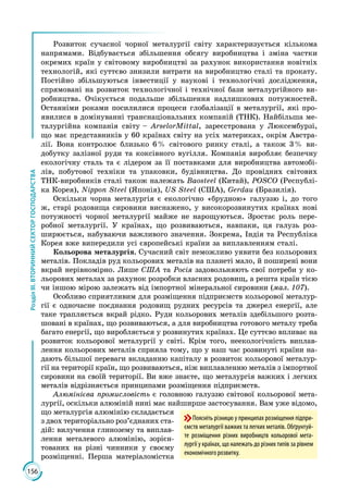 156
РозділІІІ.ВТОРИННИЙСЕКТОРГОСПОДАРСТВА
Розвиток сучасної чорної металургії світу характеризується кількома
напрямами. Відбувається збільшення обсягу виробництва і зміна частки
окремих країн у світовому виробництві за рахунок використання новітніх
технологій, які суттєво знизили витрати на виробництво сталі та прокату.
Постійно збільшуються інвестиції у наукові і технологічні дослідження,
спрямовані на розвиток технологічної і технічної бази металургійного ви­
робництва. Очікується подальше збільшення надлишкових потужностей.
Останніми роками посилилися процеси глобалізації в металургії, які про­
явилися в домінуванні транснаціональних компаній (ТНК). Найбільша ме­
талургійна компанія світу – ArselorMittal, зареєстрована у Люксембурзі,
що має представників у 60 країнах світу на усіх материках, окрім Австра­
лії. Вона контролює близько 6 % світового ринку сталі, а також 3 % ви­
добутку залізної руди та коксівного вугілля. Компанія виробляє безпечну
екологічну сталь та є лідером за її поставками для виробництва автомобі­
лів, побутової техніки та упаковки, будівництва. До провідних світових
ТНК-виробників сталі також належать Baosteel (Китай), POSCO (Республі­
ка Корея), Nippon Steel (Японія), US Steel (США), Gerdau (Бразилія).
Оскільки чорна металургія є екологічно «брудною» галуззю і, до того
ж, старі родовища сировини виснажено, у високорозвинутих країнах нові
потужності чорної металургії майже не нарощуються. Зростає роль пере­
робної металургії. У країнах, що розвиваються, навпаки, ця галузь роз­
ширюється, набуваючи важливого значення. Зокрема, Індія та Республіка
Корея вже випередили усі європейські країни за виплавленням сталі.
Кольорова металургія. Сучасний світ неможливо уявити без кольорових
металів. Покладів руд кольорових металів на планеті мало, й поширені вони
вкрай нерівномірно. Лише США та Росія задовольняють свої потреби у ко­
льорових металах за рахунок розробки власних родовищ, а решта країн тією
чи іншою мірою залежать від імпортної мінеральної сировини (мал. 107).
Особливо сприятливим для розміщення підприємств кольорової металур­
гії є одночасне поєднання родовищ рудних ресурсів та джерел енергії, але
таке трапляється вкрай рідко. Руди кольорових металів здебільшого розта­
шовані в країнах, що розвиваються, а для виробництва готового металу треба
багато енергії, що виробляється у розвинутих країнах. Це суттєво впливає на
розвиток кольорової металургії у світі. Крім того, неекологічність виплав­
лення кольорових металів сприяла тому, що у наш час розвинуті країни на­
дають більшої переваги вкладанню капіталу в розвиток кольорової металур­
гії на території країн, що розвиваються, ніж виплавленню металів з імпортної
сировини на своїй території. Ви вже знаєте, що металургія важких і легких
металів відрізняється принципами розміщення підприємств.
Алюмінієва промисловість є головною галуззю світової кольорової мета­
лургії, оскільки алюміній нині має найширше застосування. Вам уже відомо,
що металургія алюмінію складається
з двох територіально роз’єднаних ста­
дій: вилучення глинозему та виплав­
лення металевого алюмінію, зорієн­
тованих на різні чинники у своєму
розміщенні. Перша матеріало­містка
Поясніть різницю у принципах розміщення підпри-
ємств металургії важких та легких металів. Обґрунтуй-
те розміщення різних виробництв кольорової мета-
лургії у країнах, що належать до різних типів за рівнем
економічного розвитку.
 