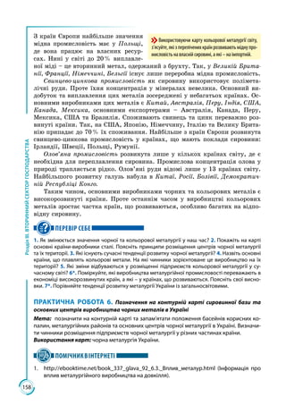 158
РозділІІІ.ВТОРИННИЙСЕКТОРГОСПОДАРСТВА
З країн Європи найбільше значення
мідна промисловість має у Польщі,
де вона працює на власних ресур­
сах. Нині у світі до 20 % виплавле­
ної міді – це вторинний метал, одержаний з брухту. Так, у Великій Брита-
нії, Франції, Німеччині, Бельгії існує лише переробна мідна промисловість.
Свинцево-цинкова промисловість як сировину використовує полімета­
лічні руди. Проте їхня концентрація у мінералах невелика. Основний ви­
добуток та виплавлення цих металів зосереджені у небагатьох країнах. Ос­
новними виробниками цих металів є Китай, Австралія, Перу, Індія, США,
Канада, Мексика, основними експортерами – Австралія, Канада, Перу,
Мексика, США та Бразилія. Споживають свинець та цинк переважно роз­
винуті країни. Так, на США, Японію, Німеччину, Італію та Велику Брита­
нію припадає до 70 % їх споживання. Найбільше з країн Європи розвинута
свинцево-цинкова промисловість у країнах, що мають поклади сировини:
Ірландії, Швеції, Польщі, Румунії.
Олов’яна промисловість розвинута лише у кількох країнах світу, де є
необхідна для переплавлення сировина. Промислова концентрація олова у
природі трапляється рідко. Олов’яні руди відомі лише у 13 країнах світу.
Найбільшого розвитку галузь набула в Китаї, Росії, Болівії, Демократич-
ній Республіці Конго.
Таким чином, основними виробниками чорних та кольорових металів є
високорозвинуті країни. Проте останнім часом у виробництві кольорових
металів зростає частка країн, що розвиваються, особливо багатих на відпо­
відну сировину.
ПЕРЕВІР СЕБЕ
1. Як змінюється значення чорної та кольорової металургії у наш час? 2. Покажіть на карті
основні країни-виробники сталі. Поясніть принципи розміщення центрів чорної металургії
та їх території. 3. Які існують сучасні тенденції розвитку чорної металургії? 4. Назвіть основні
країни, що плавлять кольорові метали. На які чинники зорієнтоване це виробництво на їх
території? 5. Які зміни відбуваються у розміщенні підприємств кольорової металургії у су-
часному світі? 6*. Поміркуйте, які виробництва металургійної промисловості переважають в
економіці високорозвинутих країн, а які – у країнах, що розвиваються. Поясніть свої висно-
вки. 7*. Порівняйте тенденції розвитку металургії України із загальносвітовими.
ПРАКТИЧНА РОБОТА 6. Позначення на контурній карті сировинної бази та
основних центрів виробництва чорних металів в Україні
Мета:	 позначити на контурній карті та запам’ятати положення басейнів корисних ко-
палин, металургійних районів та основних центрів чорної металургії в Україні. Визначи-
ти чинники розміщення підприємств чорної металургії у різних частинах країни.
Використання карт: чорна металургія України.
ПОМІЧНИКВІНТЕРНЕТІ
1.	 http://ebooktime.net/book_337_glava_92_6.3._Вплив_металур.html (Інформація про
вплив металургійного виробництва на довкілля).
Використовуючи карту кольорової металургії світу,
з’ясуйте,якізпереліченихкраїнрозвиваютьміднупро-
мисловістьнавласнійсировині,аякі–наімпортній.
 