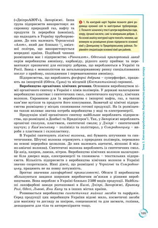 169
Тема3.Хімічневиробництво.Виробництводеревини,паперу
(«ДніпроАЗОТ»), Запоріжжі. Інша
група підприємств використовує як
сировину природний газ, нафту та
продукти їх переробки (амоніак),
що надходять в Україну трубопрово­
дами. До них належать Черкаський
«Азот», який дає близько 1
/3
аміач­
ної селітри, що використовується
всередині країни. Подібний чинник
розміщення має і підприємство «Рівнеазот». Одеський припортовий завод
окрім виробництва амоніаку, карбаміду, рідкого азоту приймає та пере­
вантажує призначені для експорту добрива, що виробляються в Україні та
Росії. Завод є монополістом на загальнодержавному ринку спеціалізованих
послуг з прийому, охолодження і перевантаження амоніаку.
Підприємства, що виробляють фосфорні добрива – суперфосфат, працю­
ють на імпортній (Одеса, Суми) та місцевій (Костянтинівка) сировині.
Виробництво органічних хімічних речовин. Основним виробництвом хі­
мії органічного синтезу в Україні є хімія полімерів. У державі налагоджене
виробництво пластмас і синтетичних смол, синтетичного каучуку, хімічних
волокон. Сировиною для їх виробництва є імпортні нафта, газ, а також
кам’яне вугілля та продукти його коксування. Зазвичай ці хімічні підпри­
ємства розміщено у місцях споживання готової продукції. На їх розміщен­
ня також впливає значна потреба виробництва у воді та електроенергії.
Продукцію хімії органічного синтезу найбільше виробляють підприєм­
ства, що розміщені в Донбасі та Придніпров’ї. Так, у Запоріжжі виробляють
органічні сполуки, пластмаси, синтетичні смоли; у Дніпрі – синтетичний
каучук; у Кам’янському – полівініл та полістирол, у Сєвєродонецьку – ви­
роби з пластмаси і склопластику.
В Україні синтезують хімічні волокна, які бувають штучними та син­
тетичними. Штучні волокна отримують з природних полімерів, переважно
на основі переробки целюлози. До них належать ацетатні, віскозні й мід­
но-аміачні волокна). Синтетичні волокна виробляють із синтетичних смол.
Це анід, капрон, лавсан, нітрон. Виробництво хімічних волокон налагодже­
не біля джерел води, електроенергії та споживача – текстильних підпри­
ємств. Кількість підприємств з виробництва хімічних волокон в Україні
значно скоротилася. Нині діючі, що розміщені у Чернігові та Сєвєродоне-
цьку, працюють не на повну потужність.
Зростає значення лакофарбової промисловості. Обсяги її виробництва
збільшуються завдяки широким виробничим зв’язкам з різними вироб­
ництвами. Вона виробляє в Україні близько 2 500 видів продукції. Найбіль­
ші лакофарбові заводи розташовані в Києві, Дніпрі, Запоріжжі, Кривому
Розі, Одесі, Львові, Яни Капу та в інших містах країни.
Розвивається виробництво синтетичних мийних засобів та парфумів.
Серед продукції цих виробництв України відомі мило, косметичні засоби
для макіяжу та догляду за шкірою, сонцезахисні та для засмаги, гоління,
дезодоранти для тіла та антиреспіранти тощо.
1. На контурній карті України позначте діючі ро-
довища кухонної солі та магістральні трубопроводи.
2. Позначтезазначеніутекстіцентривиробництвасоди,
хлору, сірчаної кислоти, сажі та мінеральних добрив. 3.
На основі аналізу контурної карти поясніть чинники, що
вплинули на розміщення різних підприємств основної
хімії у Донецькому та Придніпровському районах. По-
рівняйтеспеціалізаціюоснов­ноїхіміїцихрайонів.
 