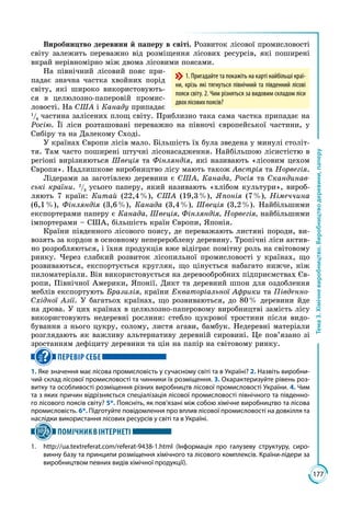 177
Тема3.Хімічневиробництво.Виробництводеревини,паперу
Виробництво деревини й паперу в світі. Розвиток лісової промисловості
світу залежить переважно від розміщення лісових ресурсів, які поширені
вкрай нерівномірно між двома лісовими поясами.
На північний лісовий пояс при­
падає значна частка хвойних порід
світу, які широко використовують­
ся в целюлозно-паперовій промис­
ловості. На США і Канаду припадає
1
/6
 частина залісених площ світу. Приблизно така сама частка припадає на
Росію. Її ліси розташовані переважно на півночі європейської частини, у
Сибіру та на Далекому Сході.
У країнах Європи лісів мало. Більшість їх була зведена у минулі століт­
тя. Там часто поширені штучні лісонасадження. Найбільшою лісистістю в
регіоні вирізняються Швеція та Фінляндія, які називають «лісовим цехом
Європи». Надлишкове виробництво лісу мають також Австрія та Норвегія.
Лідерами за заготівлею деревини є США, Канада, Росія та Скандинав-
ські країни. 2
/3
усього паперу, який називають «хлібом культури», вироб­
ляють 7 країн: Китай (22,4 %), США (19,3 %), Японія (7 %), Німеччина
(6,1 %), Фінляндія (3,6 %), Канада (3,4 %), Швеція (3,2 %). Найбільшими
експортерами паперу є Канада, Швеція, Фінляндія, Норвегія, найбільшими
імпортерами – США, більшість країн Європи, Японія.
Країни південного лісового поясу, де переважають листяні породи, ви­
возять за кордон в основному неперероблену деревину. Тропічні ліси актив­
но розробляються, і їхня продукція вже відіграє помітну роль на світовому
ринку. Через слабкий розвиток лісопильної промисловості у країнах, що
розвиваються, експортується кругляк, що цінується набагато нижче, ніж
пиломатеріали. Він використовується на деревообробних підприємствах Єв­
ропи, Північної Америки, Японії. Дикт та деревний шпон для оздоблення
меблів експортують Бразилія, країни Екваторіальної Африки та Південно-
Східної Азії. У багатьох країнах, що розвиваються, до 80 % деревини йде
на дрова. У цих країнах в целюлозно-паперовому виробництві замість лісу
використовують недеревні рослини: стебло цукрової тростини після видо­
бування з нього цукру, солому, листя агави, бамбук. Недеревні матеріали
розглядають як важливу альтернативу деревній сировині. Це пов’язано зі
зростанням дефіциту деревини та цін на папір на світовому ринку.
ПЕРЕВІР СЕБЕ
1. Яке значення має лісова промисловість у сучасному світі та в Україні? 2. Назвіть виробни-
чий склад лісової промисловості та чинники їх розміщення. 3. Охарактеризуйте рівень роз-
витку та особливості розміщення різних виробництв лісової промисловості України. 4. Чим
та з яких причин відрізняється спеціалізація лісової промисловості північного та південно-
го лісового поясів світу? 5*. Поясніть, як пов’язані між собою хімічне виробництво та лісова
промисловість. 6*. Підготуйте повідомлення про вплив лісової промисловості на довкілля та
наслідки використання лісових ресурсів у світі та в Україні.
ПОМІЧНИКВІНТЕРНЕТІ
1.	 http://ua.textreferat.com/referat-9438-1.html (Інформація про галузеву структуру, сиро-
винну базу та принципи розміщення хімічного та лісового комплексів. Країни-лідери за
виробництвом певних видів хімічної продукції).
1. Пригадайте та покажіть на карті найбільші краї­
ни, крізь які тягнуться північний та південний лісові
пояси світу. 2. Чим різняться за видовим складом ліси
двох лісових поясів?
 