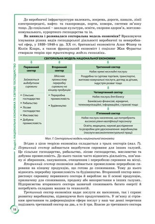 18
РозділІ.НАЦІОНАЛЬНАЕКОНОМІКАТАСВІТОВЕГОСПОДАРСТВО
До виробничої інфраструктури належать, зокрема, дороги, канали, лінії
електропередачі, нафто- та газопроводи, порти, комори, системи зв’язку
тощо. До соціальної – заклади культури, освіти, охорони здоров’я, житлово-
комунального, курортного господарства та ін.
Як виникла і розвивалася секторальна модель економіки? Враховуючи
існування різних видів господарської діяльності виробничої та невиробни­
чої сфер, у 1930–1940-х рр. ХХ ст. британські економісти Алан Фішер та
Колін Кларк, а також французький економіст і соціолог Жан Фурастьє
створили теорію про трисекторну модель економіки.
СЕКТОРАЛЬНА МОДЕЛЬ НАЦІОНАЛЬНОЇ ЕКОНОМІКИ
Первинний
сектор
Вторинний
сектор
Займається
видобутком
сировини
Здійснює
промислову
переробку
сировини на
кінцеву продукцію
ŠŠ Сільське
господарство
ŠŠ Рибальство
ŠŠ Лісове
господарство
ŠŠ Мисливство
ŠŠ Добувна
промисловість
ŠŠ Переробна
промисловість
ŠŠ Будівництво
Третинний сектор
Надає прямі нескладні послуги
Роздрібна та гуртова торгівля, транспортні,
житлово-комунальні послуги, догляд за дітьми,
індустрія розваг тощо
Четвертинний сектор
Надає послуги для бізнесу
Банківсько-фінансові, юридичні,
телекомунікаційні, інформаційні, страхові тощо
П’ятинний сектор
Надає послуги населенню, що потребують
високого рівня кваліфікації персоналу
Освіта, медицина, наукові дослідження
та розробки для удосконалення виробництва
(послуги високоінтелектуальної праці)
Мал. 7. Секторальна модель національної економіки
Згідно з цією теорією економіка складається з трьох секторів (мал. 7).
Первинний сектор займається видобутком сировини для інших галузей.
Це сільське господарство, рибальство, лісове господарство, мисливство та
добувна промисловість. До нього також часто відносять діяльність, пов’яза­
ну зі збиранням, пакуванням, очищенням і переробкою сировини на місці.
Вторинний сектор економіки займається промисловою переробкою си­
ровини на кінцеву продукцію, що готова до споживання. Тому до нього
відносять переробну промисловість та будівництво. Вторинний сектор вико­
ристовує сировину первинного сектора й виробляє на її основі продукцію,
призначену для споживання, продажу або використання в інших галузях.
Підприємства вторинного сектора зазвичай споживають багато енергії й
потребують складних машин та технологій.
Третинний сектор економіки надає послуги як населенню, так і сприяє
роз­­витку виробництва, підвищуючи його продуктивність. У зв’язку зі стрім­
ким зростанням та диференціацією сфери послуг у наш час деякі тео­ретики
по­діляють третинний сектор на два, а то й три. Власне до третинного сек­тора
 