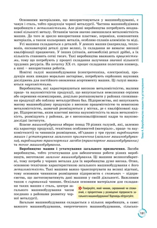 181
Тема4.Виробництвомашинтаустаткування
Основними матеріалами, що використовуються у машинобудуванні, є
чавун і сталь, тобто продукція чорної металургії. Частина машинобудівних
виробництв є металомісткими. Але різні виробництва потребують неодна­
кової кількості металу. Останнім часом значно зменшилася металомісткість
машин. До того ж зросло використання пластмас, кераміки, композитних
матеріалів, а також кольорових металів, особливо сплавів алюмінію та міді.
Усі машини складаються з деталей. У деяких машин (наприклад, тепло­
возів, екскаваторів) деталі дуже великі, їх складання не вимагає високої
кваліфікації працюючих. У інших (літаків, автомобілів) деталі дрібні, а їх
кількість становить сотні тисяч. Такі виробництва вважають працемістки-
ми, тому що потребують у процесі складання залучення значної кількості
трудових ресурсів. На початку ХХ ст. процес складання полегшив конвеєр,
а нині – використання роботів.
Новітні галузі машинобудування (електротехніка, електроніка), про­
дукція яких швидко морально застаріває, потребують серйозних наукових
досліджень для постійного оновлення асортименту машин. Ці галузі вважа­
ються наукомісткими.
Виробництва, які характеризуються високою металомісткістю, малими
праце- та наукомісткістю продукції, що випускається невеликими серіями
або окремими екземплярами, доцільно розташовувати у районах споживан­
ня продукції або поблизу металургійних баз. Підприємства, які випускають
масову машинобудівну продукцію з високою працемісткістю та невисокою
металомісткістю, зазвичай розміщуються у містах, де є кваліфіковані кад­
ри. Підприємства, яким властиві висока наукомісткість та мала металоміст­
кість, розміщують у районах, де є висококваліфіковані кадри та науково-
дослідні інститути.
Власне машинобудування вбирає понад 70 різних галузей, які, залежно
від характеру продукції, технічних особливостей (матеріало-, праце- та нау­
комісткості) та чинників розміщення, об’єднано у три групи: виробництво
машин і устаткування загального призначення (загальне машинобудуван-
ня), виробництво транспортних засобів (транспортне машинобудування)
та точне машинобудування.
Виробництво машин і устаткування загального призначення. Засоби
виробництва, тобто устаткування для забезпечення роботи різних вироб­
ництв, виготовляє загальне машинобудування. Ці машини великогабарит­
ні, тому потреба у чорних металах для їх виробництва дуже висока. Отже,
основною технічною характеристикою загального машинобудування є його
металомісткість. Такі машини важко транспортувати на великі відстані,
тому основним чинником розміщення підприємств є споживач – підпри­
ємства, що застосовуватимуть дані машини у своїй діяльності. Важливим
також є сировинний чинник. Оскільки основним матеріалом для складан­
ня таких машин є сталь, центри за­
гального машинобудування часом
поєднано з районами розвитку чор­
ної металургії.
Загальне машинобудування складається з кількох виробництв, а саме:
важ­кого машинобудування, енергетичного машинобудування, сільсько­
Поміркуйте, який чинник, сиро­вин­ний чи спожи-
вчий, є пріоритетним у розміщенні підприємств за-
гального машинобудування? Відповідь обґрунтуйте.
 