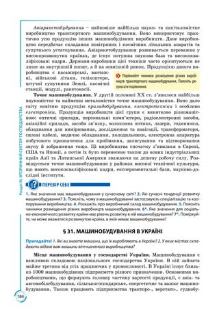 184
РозділІІІ.ВТОРИННИЙСЕКТОРГОСПОДАРСТВА
Авіаракетобудування – найновіше найбільш науко- та капіталомістке
виробництво транспортного машинобудування. Воно використовує прак­
тично усю продукцію інших машинобудівних виробництв. Дане виробни­
цтво передбачає складання повітряних і космічних літальних апаратів та
супутнього устаткування. Авіаракетобудування розвивається переважно у
високорозвинутих країнах, де існує потужна наукова база та висококва­
ліфіковані кадри. Держави-виробники цієї техніки часто орієнтуються не
лише на внутрішній попит, а й на зовнішній ринок. Продукцією даного ви­
робництва є пасажирські, вантаж­
ні, військові літаки, гелікоптери,
штучні супутники Землі, космічні
станції, модулі, ракетоносії.
Точне машинобудування. У другій половині ХХ ст. з’явилося найбільш
наукомістке та найменш металомістке точне машинобудування. Воно дало
світу новітню продукцію приладобудування, електротехніки і особливо
електро­ніки. Продукція виробництв цієї групи є винятково різноманіт­
ною: оптич­ні прилади, персональні комп’ютери, радіоелектронні засоби,
авіаційні прилади, засоби зв’язку, волоконна оптика, лазери, годинники,
обладнання для вимірювання, дослідження та навігації, трансформатори,
силові кабелі, медичне обладнання, холодильники, електронна апаратура
побутового призначення для приймання, записування та відтворювання
звуку й зобра­ження тощо. Ці виробництва спочатку з’явилися в Європі,
США та Япо­нії, а потім їх було перенесено також до нових індустріальних
країн Азії та Латинської Америки зважаючи на дешеву робочу силу. Роз­
міщується точне машинобудування у районах високої технічної культури,
що мають висококваліфіковані кадри, експериментальні бази, науково-до­
слідні інститути.
ПЕРЕВІР СЕБЕ
1. Яке значення має машинобудування у сучасному світі? 2. Які сучасні тенденції розвитку
машинобудування? 3. Поясніть, чому в машинобудуванні застосовують спеціалізацію та коо-
перування виробництва. 4. Розкажіть про виробничий склад машинобудування. 5. Поясніть
чинники розміщення різних виробництв машинобудування. 6*. Яке значення для соціаль-
но-економічного розвитку країни має рівень розвитку в ній машинобудування? 7*. Поміркуй­
те, чи може вважатися розвинутою країна, в якій немає машинобудування?
§ 31. МАШИНОБУДУВАННЯ В УКРАЇНІ
Пригадайте! 1. Які ви знаєте машини, що їх виробляють в Україні? 2. У яких містах скла-
дають відомі вам машини вітчизняного виробництва?
Місце машинобудування у господарстві України. Машинобудування є
важливою складовою національного господарства України. В ній зайнята
майже третина від усіх працюючих у промисловості. В Україні існує близь­
ко 1000 машинобудівних підприємств різного призначення. Основними ви­
робництвами, що формують головну частину вартості продукції, є авіа- та
автомобілебудування, сільськогосподарське, енергетичне та важке машино­
будування. Також працюють підприємства тракторо-, верстато-, суднобу­
Порівняйте чинники розміщення різних вироб-
ництв транспортного машинобудування. Поясніть ре-
зультати порівняння.
 