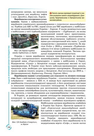 186
РозділІІІ.ВТОРИННИЙСЕКТОРГОСПОДАРСТВА
зосереджено центри, що випускали
устаткування для видобутку нафти
і газу: Дрогобич, Борислав, Харків.
Виробництво електричного устат-
кування. Одним з найважливіших
виробництв українського машинобудування є енергетичне машинобудуван-
ня. Турбіни для АЕС та ГЕС, парові котли для ТЕС виробляють у найбільшо­
му центрі машинобудування України – Харкові. У ньому розміщується одне
з найбільших у світі турбінобудівних підприємств – «Турбоатом», на якому
налагоджений повний цикл: проектування,
виготовлення, постачання, нала­­годження та
фірмове обслуговування турбінного устатку­
вання для електростанцій всіх типів. 3
/4
акцій
підприємства є державною власністю. За вер­
сією Forbes у 2016 р. компанія «Турбоатом»
зайняла 5-те місце в рейтингу найбільших ін­
новаційних компаній України. Частина про­
дукції підприємства експортується.
Україна є також виробником силових трансформаторів як важливої
продукції електротехнічного машинобудування. Хмельницький трансфор­
маторний завод «Укрелектроапарат» є одним з найбільших у Європі.
Підприємство «Супер» у Запоріжжі складає надпотужні масляні та сухі
трансформатори. В Україні існує багато кабельно-провідникових заводів,
продукція яких необхідна для прокладання електромереж. Підприємства
такого профілю існують зокрема у Запоріжжі, Кам’янському (до 2016 р. –
Дніпродзержинськ), Бердянську, Рівному, Харкові, Одесі.
Виробництво машин і устаткування для сільського та лісового господар-
ства. Одне з найстаріших виробництв України – сільськогосподарське маши-
нобудування – виникло у ХІХ ст. й завжди було зорієнтоване на райони
виробництва сільськогосподарської продукції, а його розміщення пов’язане
із зональною спеціалізацією сільського господарства. В Україні склалися
спеціалізовані підприємства для виготовлення простих сільськогосподар­
ських машин: землеобробних (плугів, культиваторів), сівалок, навантажува­
чів, причепів, а також обладнання для кормовиробництва і тваринництва.
В Україні, де розвинуто зернове господарство (вирощування пшениці,
кукурудзи) та цукробурякове виробництво, завжди існувала потреба у
складній сільськогосподарській техніці – комбайнах відповідного профілю.
Найбільшим центром виробництва комбайнів
в Україні був Херсон. Протягом тривалої іс­
торії «Херсонський машинобудівний завод»
був єдиним в країні підприємством, що спе­
ціалізується на виробництві складної сіль­
ськогосподарської техніки (мал. 129). На по­
лях України працюють зернозбиральні
комбайни «Славутич» його виробництва та їх
модернізована версія «Скіф», а також жатки
Мал. 129. Комбайн «Славутич»,
м. Херсон
Мал. 128. Парова турбіна
заводу «Турбоатом», м. Харків
Поясніть причини відповідної спеціалізації та чин-
ники розміщення важкого машинобудування у Доне-
цькому, Придніпровському та Прикарпатському про-
мислових районах.
 