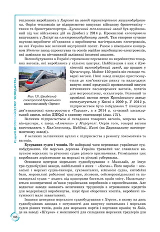 188
РозділІІІ.ВТОРИННИЙСЕКТОРГОСПОДАРСТВА
тепловози виробляють у Харкові на заводі транспортного машинобудуван-
ня. Окрім тепловозів це підприємство випускає військову бронетехніку –
танки та бронетранспортери. Луганський тепловозний завод був зруйнова­
ний під час військових дій на Донбасі у 2014 р. Промислові електровози
випускають у Дніпрі на електровозобудівному заводі. Там створене сучасне
науково-виробниче об’єднання з виробництва магістральних електровозів,
на які Україна має великий внутрішній попит. Разом з німецьким концер­
ном Siemens завод спроектував та освоїв серійне виробництво електровозів,
які замінили на вітчизняній залізниці іноземні аналоги.
Вагонобудування в Україні спрямоване переважно на виробництво товар­
них вагонів, які виробляють у кількох центрах. Найбільшим з них є Крю-
ківській вагонобудівний завод, що працює у
Кременчуку. Майже 150 років він складає то­
варні вагони. Нині завод швидко пристосову­
ється до кон’юнктури ринку та налагоджує
випуск нової продукції: промисловий випуск
вітчизняних пасажирських вагонів, потягів
для метрополітену, ескалаторів. Головний та
проміжні вагони метро Крюківського заводу
експлуатуються у Киє­ві з 2009 р. У 2012 р.
підприємством було побудовано 2 швидкісні
дев’ятивагонні електропотяги «Тарпан», а в 2014 р. сучасний пасажир­
ський дизель-поїзд ДПКр2 в єдиному екземплярі (мал. 131).
Великим підприємством зі складання товарних вагонів, зокрема ваго­
нів-цистерн, є завод «Азовмаш» у Маріуполі. Окрім того, товарні вагони
виготовляють у Кам’янському, Кадіївці, Києві (на Дарницькому вагоноре­
монтному заводі).
У великих залізничних вузлах є підприємства з ремонту локомотивів та
вагонів.
Будування суден і човнів. Не найкращі часи переживає українське суд­
нобудування. Як морська держава Україна тривалий час славилася ви­
пуском морських та річкових суден різного призначення. Розміщення цих
виробництв зорієнтоване на морські та річкові узбережжя.
Основним центром морського суднобудування є Миколаїв, де існує
три суднобудівні заводи, найбільший з яких – «Океан». Його вироби – оке­
анські і морські судна-танкери, суховантажні, військові судна, китобійні
бази, морозильні риболовні траулери, лісовози, сейсморозвідувальні та па­
сажирські судна – ходять під прапорами багатьох країн світу. Налагоджу­
ються кооперативні зв’язки українських виробників з європейськими. Але
водночас заводи зазнають величезних труднощів з отриманням кредитів
для модернізації виробництва, існує брак оборотних коштів, виробничі по­
тужності мало завантажені.
Іншими центрами морського суднобудування є Херсон, в якому на двох
суднобудівних заводах є потужності для випуску океанських і морських
суден різних типів, доків для морських портів і портових кранів; та Київ,
де на заводі «Шхуна» є можливості для складання морських траулерів для
Мал. 131. Швидкісний
електропоїзд Крюківського
вагонного заводу «Тарпан»
 