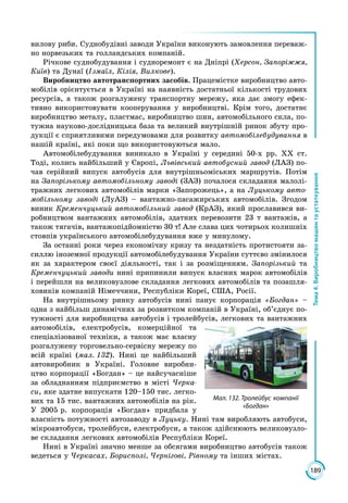 189
Тема4.Виробництвомашинтаустаткування
вилову риби. Суднобудівні заводи України виконують замовлення переваж­
но норвезьких та голландських компаній.
Річкове суднобудування і судноремонт є на Дніпрі (Херсон, Запоріжжя,
Київ) та Дунаї (Ізмаїл, Кілія, Вилкове).
Виробництво автотранспортних засобів. Працемістке виробництво авто­
мобілів орієнтується в Україні на наявність достатньої кількості трудових
ресурсів, а також розгалужену транспортну мережу, яка дає змогу ефек­
тивно використовувати кооперування у виробництві. Крім того, достатнє
виробництво металу, пластмас, виробництво шин, автомобільного скла, по­
тужна науково-дослідницька база та великий внутрішній ринок збуту про­
дукції є сприятливими передумовами для розвитку автомобілебудування в
нашій країні, які поки що використовуються мало.
Автомобілебудування виникало в Україні у середині 50-х рр. ХХ ст.
Тоді, колись найбільший у Європі, Львівський автобусний завод (ЛАЗ) по­
чав серійний випуск автобусів для внутрішньоміських маршрутів. Потім
на Запорізькому автомобільному заводі (ЗАЗ) почалося складання малолі­
тражних легкових автомобілів марки «Запорожець», а на Луцькому авто-
мобільному заводі (ЛуАЗ) – вантажно-пасажирських автомобілів. Згодом
виник Кременчуцький автомобільний завод (КрАЗ), який прославився ви­
робництвом вантажних автомобілів, здатних перевозити 23 т вантажів, а
також тягачів, вантажопідйомністю 30 т! Але слава цих чотирьох колишніх
стовпів українського автомобілебудування вже у минулому.
За останні роки через економічну кризу та нездатність протистояти за­
силлю іноземної продукції автомобілебудування України суттєво змінилося
як за характером своєї діяльності, так і за розміщенням. Запорізький та
Кременчуцький заводи нині припинили випуск власних марок автомобілів
і перейшли на великовузлове складання легкових автомобілів та позашля­
ховиків компаній Німеччини, Республіки Кореї, США, Росії.
На внутрішньому ринку автобусів нині панує корпорація «Богдан» –
одна з найбільш динамічних за розвитком компаній в Україні, об’єднує по­
тужності для виробництва автобусів і тролейбусів, легкових та вантажних
автомобілів, електробусів, комерційної та
спеціалізованої техніки, а також має власну
розгалужену торго­вельно-сервісну мережу по
всій краї­ні (мал. 132). Нині це найбільший
автовиробник в Україні. Головне виробни­
цтво корпорації «Богдан» – це найсучасніше
за обладнанням підприємство в місті Черка-
си, яке здатне випускати 120–150 тис. легко­
вих та 15 тис. вантажних автомобілів на рік.
У 2005 р. корпорація «Богдан» придбала у
власність потужності автозаводу в Луцьку. Нині там виробляють автобуси,
мікроавтобуси, тролейбуси, електробуси, а також здійснюють великовузло­
ве складання легкових автомобілів Рес­публіки Кореї.
Нині в Україні значно менше за обсягами виробництво автобусів також
ведеться у Черкасах, Борисполі, Чернігові, Рівному та інших містах.
Мал. 132. Тролейбус компанії
«Богдан»
 
