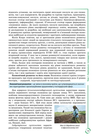 19
Тема1.Національнегосподарство
від­носять установи, що постачають прямі нескладні послуги як для спожи­
вачів, так і для підприємств. Це роздрібна та гуртова торгівля, транспортні,
житлово-комунальні послуги, догляд за дітьми, індустрія розваг. Четвер-
тинний сектор пов’язаний з послугами для бізнесу: банківсько-фінансові,
юри­­дичні, інформаційні, страхові. П’ятинний сектор сприяє формуванню
«еконо­міки знань». До нього належать послуги населенню, що потре­бують
особ­ливо високого рівня кваліфікації персоналу: освіта, медицина, науко­
ві до­­слідження та розробки, що необхідні для удосконалення ви­роб­ництва.
У роз­­винутих країнах третинний, четвертинний та п’ятинний сектори еконо­
міки найбільші за кількістю працюючих і зростають найшвид­шими темпами.
Колін Кларк помітив, що зі зростанням рівня економічного розвитку
зменшується попит людей на продукцію сільського господарства. Попит на
промислові товари спочатку зростає, а потім, досягнувши певного рівня на­
сиченості ринку, скорочується. Попит же на послуги постійно зростає. Тому
на історично ранніх етапах розвитку господарства у зв’язку зі споживчим
попитом людей переважний розвиток мав первинний сектор економіки.
В період промислових переворотів ХVIII – ХІХ ст. став стрімко зростати
вторинний сектор. У наш час в умовах розвинутої економіки, коли первин­
ні потреби людини у їжі, житлі, промислових товарах вже цілком задово­
лено, зростає роль третинного та четвертинного секторів.
Отже, баланс між секторами економіки за часткою у ВВП, а також за
рівнем зайнятості населення залежить від рівня економічного розвитку
країни або регіону. Оскільки рівень розвитку не однаковий, баланс між
п’ятьма секторами економіки суттєво різниться як між різними регіонами
світу, так і між країнами і навіть між територіями однієї країни.
Економічний розвиток та його етапи. Економіка кожної країни історич­
но проходить три етапи розвитку, протягом яких змінюється роль її різних
секторів, – аграрний, індустріальний та постіндустріальний.
Економічний розвиток – це зміни в економіці країни, що супроводжуються значни-
ми структурними і організаційними зрушеннями у господарській сфері.
Для аграрного (сільськогосподарського) суспільства характерне перева­
жан­­ня первинного сектора економіки (де працює понад 70 % населення),
особливо низько­продуктивного сільського господарства, у якому пере­важає
важка фізична праця (мал. 8). Саме воно дає левову частку ВВП. При цьо­
му у вторинному секторі зайнято близько 20 % працюючих, а у третинно­
му – лише близько 10 %. Цей етап являє собою сус­пільство не­­розвинутої
науки й незначного використання техніки
та меха­нізмів. Такий тип еко­номіки був ха­­
рак­терним для більшості країн Європи до
про­мислових пере­во­­ротів. Цей період нази­
вають ще доіндустральною епо­хою. Аграр­
ний тип еко­­номіки притаманний і донині
найбільш слаборозвинутим краї­нам Афри­
ки, Океанії, Азії.
Індустріальне суспільство характе­
ризується створенням потужної технічно
Мал. 8. Обробіток землі
в африканському селі
 