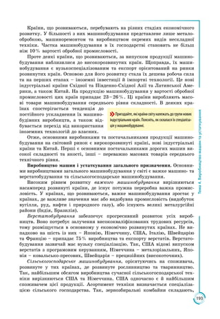 193
Тема4.Виробництвомашинтаустаткування
Країни, що розвиваються, перебувають на різних стадіях економічного
розвитку. У більшості з них машинобудування представлене лише метало­
обробкою, машиноремонтом та виробництвом окремих видів нескладної
техніки. Частка машинобудування в їх господарстві становить не більш
ніж 10 % вартості обробної промисловості.
Проте деякі країни, що розвиваються, за випуском продукції машино­
будування наблизилися до високорозвинутих країн. Щоправда, їх маши­
нобудування є вузькоспеціалізованим та експорт орієнтований на ринки
розвинутих країн. Основою для його розвитку стала їх дешева робоча сила
та на перших етапах – іноземні інвестиції й імпортні технології. Це нові
індустріальні країни Східної та Південно-Східної Азії та Латинської Аме­
рики, а також Китай. На продукцію машинобудування у вартості обробної
промисловості цих країн припадає 23 – 26 %. Ці країни виробляють масо­
ві товари машинобудування середнього рівня складності. В деяких кра­
їнах спостерігається тенденція до
постійного ускладнення їх машино­
будівних виробництв, а також від­
бувається перехід від використання
іноземних технологій до власних.
Отже, основними виробниками та постачальниками продукції машино­
будування на світовий ринок є вирокорозвинуті країні, нові індустріальні
країни та Китай. Перші є основними постачальниками дорогих машин ви­
сокої складності та якості, інші – переважно масових товарів середнього
технічного рівня.
Виробництво машин і устаткування загального призначення. Основни­
ми виробництвами загального машинобудування у світі є важке машино- та
верстатобудування та сільськогосподарське машинобудування.
Високим рівнем розвитку важкого машинобудування вирізняються
насамперед розвинуті країни, де існує потужна переробна важка промис­
ловість. У країнах, що розвиваються, важке машинобудування зростає у
країнах, де важливе значення має або видобувна промисловість (видобуток
вугілля, руд, нафти і природного газу), або існують великі металургійні
райони (Індія, Бразилія).
Верстатобудування забезпечує прогресивний розвиток усіх вироб­
ництв. Воно потребує залучення висококваліфікованих трудових ресурсів,
тому розміщується в основному у економічно розвинутих країнах. Не ви­
падково на шість із них – Японію, Німеччину, США, Італію, Швейцарію
та Францію – припадає 75 % виробництва та експорту верстатів. Верстато­
будування зазвичай має вузьку спеціалізацію. Так, США відомі випуском
верстатів з програмовим керуванням, Німеччина – металорізальних, Япо­
нія – ковальсько-пресових, Швейцарія – прецизійних (високоточних).
Сільськогосподарське машинобудування, орієнтуючись на споживача,
розвинуте у тих країнах, де розвинуте рослинництво та тваринництво.
Так, найбільшим обсягом виробництва сучасної сільськогосподарської тех­
ніки вирізняються США та Німеччина. США одночасно є й найбільшим
споживачем цієї продукції. Асортимент техніки визначається спеціаліза­
цією сільського господарства. Так, зернозбиральні комбайни складають,
Пригадайте,якікраїнисвітуналежатьдогрупинових
індустріальнихкраїн.Поясніть,яксклаласяїхспеціаліза-
ціяумашинобудуванні.
 