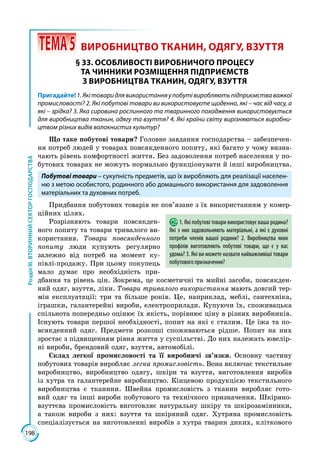 198
РозділІІІ.ВТОРИННИЙСЕКТОРГОСПОДАРСТВА
 ТЕМА5	 ВИРОБНИЦТВО ТКАНИН, ОДЯГУ, ВЗУТТЯ
§ 33. ОСОБЛИВОСТІ ВИРОБНИЧОГО ПРОЦЕСУ
ТА ЧИННИКИ РОЗМІЩЕННЯ ПІДПРИЄМСТВ
З ВИРОБНИЦТВА ТКАНИН, ОДЯГУ, ВЗУТТЯ
Пригадайте!1.Якітоваридлявикористанняупобутівиробляютьпідприємстваважкої
промисловості? 2. Які побутові товари ви використовуєте щоденно, які – час від часу, а
які – зрідка? 3. Яка сировина рослинного та тваринного походження використовується
для виробництва тканин, одягу та взуття? 4. Які країни світу вирізняються виробни-
цтвом різних видів волокнистих культур?
Що таке побутові товари? Головне завдання господарства – забезпечен­
ня потреб людей у товарах повсякденного попиту, які багато у чому визна­
чають рівень комфортності життя. Без задоволення потреб населення у по­
бутових товарах не можуть нормально функціонувати й інші виробництва.
Побутові товари – сукупність предметів, що їх виробляють для реалізації населен-
ню з метою особистого, родинного або домашнього використання для задоволення
матеріальних та духовних потреб.
Придбання побутових товарів не пов’язане з їх використанням у комер­
ційних цілях.
Розрізняють товари повсякден­
ного попиту та товари тривалого ви­
користання. Товари повсякденного
попиту люди купують регулярно
залежно від потреб на момент ку­
півлі-продажу. При цьому покупець
мало думає про необхідність при­
дбання та рівень цін. Зокрема, це косметичні та мийні засоби, повсякден­
ний одяг, взуття, ліки. Товари тривалого використання мають довгий тер­
мін експлуатації: три та більше років. Це, наприклад, меблі, сантехніка,
іграшки, галантерейні вироби, електроприлади. Купуючи їх, споживацька
спільнота попередньо оцінює їх якість, порівнює ціну в різних виробників.
Існують товари першої необхідності, попит на які є сталим. Це їжа та по­
всякденний одяг. Предмети розкоші споживаються рідше. Попит на них
зростає з підвищенням рівня життя у суспільстві. До них належать ювелір­
ні вироби, брендовий одяг, взуття, автомобілі.
Склад легкої промисловості та її виробничі зв’язки. Основну частину
побутових товарів виробляє легка промисловість. Вона включає текстильне
виробництво, виробництво одягу, шкіри та взуття, виготовлення виробів
із хутра та галантерейне виробництво. Кінцевою продукцією текстильного
виробництва є тканини. Швейна промисловість з тканин виробляє гото­
вий одяг та інші вироби побутового та технічного призначення. Шкіряно-
взуттєва промисловість виготовляє натуральну шкіру та шкірозамінники,
а також вироби з них: взуття та шкіряний одяг. Хутряна промисловість
спеціалізується на виготовленні виробів з хутра тварин диких, кліткового
1. Які побутові товари використовує ваша родина?
Які з них задовольняють матеріальні, а які є духовні
потреби членів вашої родини? 2. Виробництва яких
профілів виготовляють побутові товари, що є у вас
удома? 3. Які ви можете назвати найважливіші товари
побутового призначення?
 