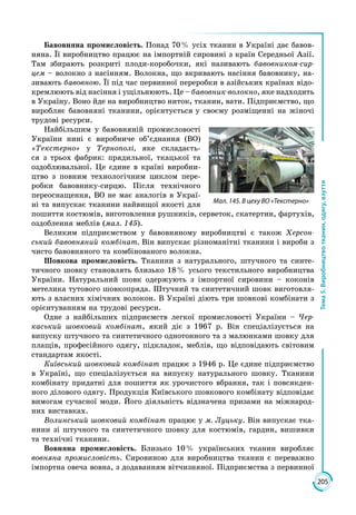 205
Тема5.Виробництвотканин,одягу,взуття
Бавовняна промисловість. Понад 70 % усіх тканин в Україні дає бавов­
няна. Її виробництво працює на імпортній сировині з країн Середньої Азії.
Там збирають розкриті плоди-коробочки, які називають бавовником-сир-
цем – волокно з насінням. Волокна, що вкривають насіння бавовнику, на­
зивають бавовною. Її під час первинної переробки в азійських країнах відо­
кремлюють від насіння і ущільнюють. Це – бавовник-волокно, яке надходить
в Україну. Воно йде на виробництво ниток, тканин, вати. Підприємство, що
виробляє бавовняні тканини, орієнтується у своєму розміщенні на жіночі
трудові ресурси.
Найбільшим у бавовняній промисловості
України нині є виробниче об’єднання (ВО)
«Текстерно» у Тернополі, яке складаєть­
ся з трьох фабрик: прядильної, ткацької та
оздоблю­вальної. Це єдине в країні виробни­
цтво з повним технологічним циклом пере­
робки бавовнику-сирцю. Після технічного
переоснащення, ВО не має аналогів в Украї­
ні та випускає тканини найвищої якості для
пошиття костюмів, виготовлення рушників, серветок, скатертин, фартухів,
оздоблення меблів (мал. 145).
Великим підприємством у бавовняному виробництві є також Херсон-
ський бавовняний комбінат. Він випускає різноманітні тканини і вироби з
чисто бавовняного та комбінованого волокна.
Шовкова промисловість. Тканини з натурального, штучного та синте­
тичного шовку становлять близько 18 % усього текстильного виробництва
України. Натуральний шовк одержують з імпортної сировини – коконів
метелика тутового шовкопряда. Штучний та синтетичний шовк виготовля­
ють з власних хімічних волокон. В Україні діють три шовкові комбінати з
орієнтуванням на трудові ресурси.
Одне з найбільших підприємств легкої промисловості України – Чер-
каський шовковий комбінат, який діє з 1967 р. Він спеціалізується на
випуску штучного та синтетичного однотонного та з малюнками шовку для
плащів, професійного одягу, підкладок, меблів, що відповідають світовим
стандартам якості.
Київський шовковий комбінат працює з 1946 р. Це єдине підприємство
в Україні, що спеціалізується на випуску натурального шовку. Тканини
комбінату придатні для пошиття як урочистого вбрання, так і повсякден­
ного ділового одягу. Продукція Київського шовкового комбінату відповідає
вимогам сучасної моди. Його діяльність відзначена призами на міжнарод­
них виставках.
Волинський шовковий комбінат працює у м. Луцьку. Він випускає тка­
нини зі штучного та синтетичного шовку для костюмів, гардин, вишивки
та технічні тканини.
Вовняна промисловість. Близько 10 % українських тканин виробляє
вовняна промисловість. Сировиною для виробництва тканин є переважно
імпортна овеча вовна, з додаванням вітчизняної. Підприємства з первинної
Мал. 145. В цеху ВО «Текстерно»
 