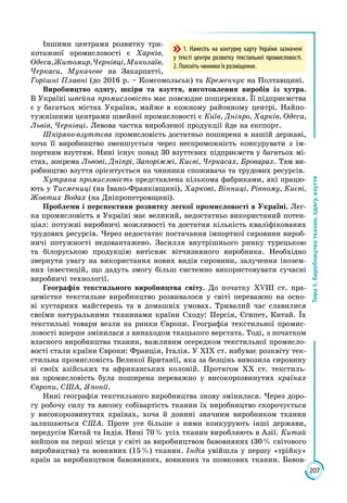 207
Тема5.Виробництвотканин,одягу,взуття
Іншими центрами розвитку три­
котажної промисловості є Харків,
Одеса,Житомир,Чернівці,Миколаїв,
Черкаси, Мукачеве на Закарпатті,
Горішні Плавні (до 2016 р. – Комсомольськ) та Кременчук на Полтавщині.
Виробництво одягу, шкіри та взуття, виготовлення виробів із хутра.
В Україні швейна промисловість має повсюдне поширення. Її підприємства
є у багатьох містах України, майже в кожному районному центрі. Найпо­
тужнішими центрами швейної промисловості є Київ, Дніпро, Харків, Одеса,
Львів, Чернівці. Левова частка виробленої продукції йде на експорт.
Шкіряно-взуттєва промисловість достатньо поширена в нашій державі,
хоча її виробництво зменшується через неспроможність конкурувати з ім­
портним взуттям. Нині існує понад 30 взуттєвих підприємств у багатьох мі­
стах, зокрема Львові, Дніпрі, Запоріжжі, Києві, Черкасах, Броварах. Там ви­
робництво взуття орієнтується на чинники споживача та трудових ресурсів.
Хутряна промисловість представлена кількома фабриками, які працю­
ють у Тисмениці (на Івано-Франківщині), Харкові, Вінниці, Рівному, Києві,
Жовтих Водах (на Дніпропетровщині).
Проблеми і перспективи розвитку легкої промисловості в Україні. Лег­
ка промисловість в Україні має великий, недостатньо використаний потен­
ціал: потужні виробничі можливості та достатня кількість кваліфікованих
трудових ресурсів. Через недостатнє постачання імпортної сировини вироб­
ничі потужності недовантажено. Засилля внутрішнього ринку турецькою
та білоруською продукцію витісняє вітчизняного виробника. Необхідно
звернути увагу на використання нових видів сировини, залучення інозем­
них інвестицій, що дадуть змогу більш системно використовувати сучасні
виробничі технології.
Географія текстильного виробництва світу. До початку ХVІІІ ст. пра­
цемістке текстильне виробництво розвивалося у світі переважно на осно­
ві кустарних майстерень та в домашніх умовах. Тривалий час славилися
своїми натуральними тканинами країни Сходу: Персія, Єгипет, Китай. Їх
текстильні товари везли на ринки Європи. Географія текстильної промис­
ловості вперше змінилася з винаходом ткацького верстата. Тоді, з початком
власного виробництва тканин, важливим осередком текстильної промисло­
вості стали країни Європи: Франція, Італія. У ХІХ ст. набуває розквіту тек­
стильна промисловість Великої Британії, яка за безцінь вивозила сировину
зі своїх азійських та африканських колоній. Протягом ХХ ст. текстиль­
на промисловість була поширена переважно у високорозвинутих країнах
Європи, США, Японії.
Нині географія текстильного виробництва знову змінилася. Через доро­
гу робочу силу та високу собівартість тканин їх виробництво скорочується
у високорозвинутих країнах, хоча й донині значним виробником тканин
залишаються США. Проте усе більше з ними конкурують інші держави,
передусім Китай та Індія. Нині 70 % усіх тканин виробляють в Азії. Китай
вийшов на перші місця у світі за виробництвом бавовняних (30 % світового
виробництва) та вовняних (15 %) тканин. Індія увійшла у першу «трійку»
країн за виробництвом бавовняних, вовняних та шовкових тканин. Бавов­
1. Нанесіть на контурну карту України зазначені
у тексті центри розвитку текстильної промисловості.
2. Поясніть чинники їх розміщення.
 