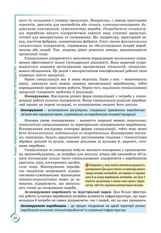 24
РозділІ.НАЦІОНАЛЬНАЕКОНОМІКАТАСВІТОВЕГОСПОДАРСТВО
шого їх складання у кінцеву продукцію. Наприклад, є заводи тракторних
агрегатів, двигунів для автомобілів або літаків, електроустаткування, бу­
дівельних конструкцій, гумотехнічних виробів. Попредметна спеціаліза-
ція передбачає випуск підприємством певного виду кінцевої продукції,
готової для використання та споживання. Це, наприклад, тракторний за­
вод, взуттєва фабрика, кондитерська фабрика. Існує також функціональна
спеціалізація підприємств, спрямована на обслуговування потреб вироб­
ництва або людей. Так, зокрема діють ремонтні заводи, машиносервісні
організації тощо.
Спеціалізація підприємств є важливою передумовою неухильного підви­
щення ефективності їхньої господарської діяльності. Вона зазвичай супро­
воджується ширшим застосуванням прогресивних технологій, спеціалізо­
ваного обладнання. Це разом з використанням кваліфікованої робочої сили
підвищує якість продукції.
Однак спеціалізація має й певні недоліки. Один з них – монотонність
праці, уникнути якої можна завдяки автоматизації виробництва, тобто
впровадженню промислових роботів. Окрім того, надлишки спеціалізованої
продукції створюють проблему її реалізації.
Кооперування. Наслідком різних форм спеціалізації є потреба у коопе­
руванні роботи кількох підприємств. Якщо спеціалізація розділяє виробни­
чий процес на окремі складові, то кооперування зводить його докупи.
Кооперування – встановлення регулярних, спеціально зумовлених виробничих
зв’язків між підприємствами, спрямованих на виробництво кінцевої продукції.
Основна умова кооперування – наявність широкої мережі подетально,
технологічно спеціалізованих та територіально відокремлених виробництв.
Кооперування послідовно повторює форми спеціалізації, тобто воно може
бути технологічним, подетальним та попредметним. Кооперативні постав­
ки, відповідно, будуть представлені послідовними стадіями i технологіями
обробки деталей та вузлів, самими деталями та вузлами й, нарешті, гото­
вими виробами.
Спеціалізація та кооперація набули значного поширення у транспортно­
му машинобудуванні, де потрібно для випуску літака або автомобіля об’єд­
нати поставками кілька тисяч спеціалізованих підприємств з виробництва
двигунів, шин, електронних засобів,
скла тощо. Кооперування передба­
чає неодмінне дотримання підпри­
ємствами-суміжниками відповідних
техніко-технологічних вимог до за­
мовлень підприємств, що випуска­
ють готові до споживання вироби.
Агломерування виробництв та індустріальні парки. Для більш ефектив­
ної роботи сучасних виробництв потрібна розвинута інфраструктура, що задо­
вольняла б потреби як самих підприємств, так і людей, які на них працюють.
Агломерування виробництв – це процес поєднання на одній території різних
виробництв на основі спільної виробничої та соціальної інфраструктур.
Поміркуйте,учомуполягаєекономічнадоцільність
кооперування?Дляцьогопояснітьнаприкладіуявного
заводу легкових автомобілів, які переваги й недоліки
мало б на ньому виробництво автомобіля, яке було б
повністю організовано в межах лише одного підпри-
ємства, тобто без залучення кооперативних поставок.
 