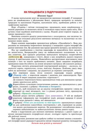 3
ЯК ПРАЦЮВАТИ З ПІДРУЧНИКОМ
Шановні друзі!
У цьому навчальному році ми продов­жуємо вивчення географії. У попередні
роки ви ознайоми­лися з оболонками Землі, природою материків та океанів,
природою та населенням України, населенням світу, прийомами роботи з гео­
графічними картами.
Курс «Україна і світове господарство» продовжить ваше ознайомлення з
нашою державою та визначить місце її економіки серед інших країн світу. Під­
ручник стане надійним помічником у цьому. Подамо деякі корисні поради, як
краще працю­вати з ним.
Вивчення кожного розділу розпочинається з анонсування, яке включає ін­
формацію про очікувані результати вивчення матеріа­лу та налаштовує на опа­
нування нових знань.
Перед кожним параграфом пропонується рубрика «Пригадайте!». Вона роз­
рахована на повторення теоретичного матеріалу з попередніх курсів гео­графії або
раніше вивчених тем. Це допоможе вам краще зрозуміти матеріал, що вивчається.
Під час ознайомлення з текстом параграфа не намагайтеся його механіч­
но запам’ятати. Зосереджуйте увагу на найважливіших положеннях та но­
вих поняттях. Для кращого розуміння навчального матеріалу скористайтеся
 завданнями , наведеними у тексті. Деякі з них потребують вашого творчого
підходу й оригінальних рішень. Намагайтеся аргументовано відстоювати свою
позицію з того чи іншого проблемного питання. Деякі завдання потребують
проведення вами досліджень на основі місцевого матеріалу або власного досвіду.
Підручник містить різноманітний ілюстратив­ний матеріал – малюнки, те-
матичні карти, картосхеми, схеми, таблиці, діаграми. Особливу увагу звер­
тайте на запитання і завдання, що додаються до окремих ілюстрацій.
Для перевірки знань після кожного параграфа подано рубрику
«Перевір себе» з переліком завдань і запитань для самоконтролю. Про­
блемні й творчі завдання позначено «зірочкою»*.
До кожного тематичного блоку пропонуються теми для виконання програ­
мових практичних робіт.
Користуйтесь cучасними статистичними даними, що пропонуються у дже­
релах, указаних у рубриці «Помічник в Інтернеті».
Для того, щоб спонукати вас до аналізу географічних процесів і явищ на
території як своєї місцевості, так і в різних регіонах світу, пропонуємо
рубрику «Проведіть дослідження».
Кожний розділ містить рубрику «Для допитливих». У ній ви знайдете
додаткову інформацію про географічні події, рекорди природи й цікаві
факти щодо процесів і явищ, які вивчаються.
У рубриці «Теми для досліджень та міні-проектів» пропонуються завдан­
ня для здійснення самостійних спостережень і дій, спрямовані на розви­
ток ваших дослідницьких навичок. Це розширення і поглиб­лення знань з
окремих найцікавіших та найактуальніших питань даного курсу.
Разом з підручником для якісного вивчення матеріалу з даного курсу до­
цільно використовувати географічний атлас, контурні карти та практикум
або робочий зошит.
Цей підручник допоможе вам здобути глибокі та системні знан­ня з економіч­
ної географії нашої держави й зрозуміти світові тенденції розвитку господарства.
Зичимо вам успіхів у навчанні!
 