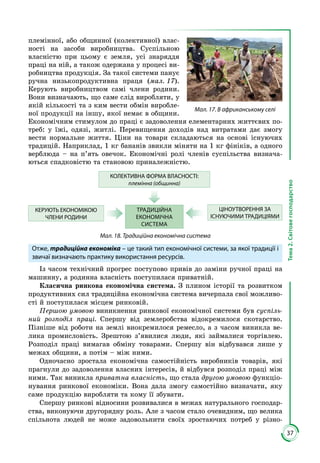 37
Тема2.Світовегосподарство
племінної, або общинної (колективної) влас­
ності на засоби виробництва. Суспільною
власністю при цьому є земля, усі знаряддя
праці на ній, а також одержана у процесі ви­
робництва продукція. За такої системи панує
ручна низькопродуктивна праця (мал. 17).
Керують виробництвом самі члени родини.
Вони визначають, що саме слід виробляти, у
якій кількості та з ким вести обмін виробле­
ної продукції на іншу, якої немає в общини.
Економічним стимулом до праці є задоволення елементарних життєвих по­
треб: у їжі, одязі, житлі. Перевищення доходів над витратами дає змогу
вести нормальне життя. Ціни на товари складаються на основі існуючих
традицій. Наприклад, 1 кг бананів звикли міняти на 1 кг фініків, а одного
верблюда – на п’ять овечок. Економічні ролі членів суспільства визнача­
ються спадковістю та становою приналежністю.
КОЛЕКТИВНА ФОРМА ВЛАСНОСТІ:
племінна (общинна)
ТРАДИЦІЙНА
ЕКОНОМІЧНА
СИСТЕМА
ЦІНОУТВОРЕННЯ ЗА
ІСНУЮЧИМИ ТРАДИЦІЯМИ
КЕРУЮТЬ ЕКОНОМІКОЮ
ЧЛЕНИ РОДИНИ
Мал. 18. Традиційна економічна система
Отже, традиційна економіка – це такий тип економічної системи, за якої традиції і
звичаї визначають практику використання ресурсів.
Із часом технічний прогрес поступово привів до заміни ручної праці на
машинну, а родинна власність поступилася приватній.
Класична ринкова економічна система. З плином історії та розвитком
продуктивних сил традиційна економічна система вичерпала свої можливо­
сті й поступилася місцем ринковій.
Першою умовою виникнення ринкової економічної системи був суспіль-
ний розподіл праці. Спершу від землеробства відокремилося скотарство.
Піз­ніше від роботи на землі виокремилося ремесло, а з часом виникла ве­
лика промисловість. Зрештою з’явилися люди, які займалися торгівлею.
Розподіл праці вимагав обміну товарами. Спершу він відбувався лише у
межах общини, а потім – між ними.
Одночасно зростала економічна самостійність виробників товарів, які
прагнули до задоволення власних інтересів, й відбувся розподіл праці між
ними. Так виникла приватна власність, що стала другою умовою функціо­
нування ринкової економіки. Вона дала змогу самостійно визначати, яку
саме продукцію виробляти та кому її збувати.
Спершу ринкові відносини розвивалися в межах натурального господар­
ства, виконуючи другорядну роль. Але з часом стало очевидним, що велика
спільнота людей не може задовольнити своїх зростаючих потреб у різно­
Мал. 17. В африканському селі
 