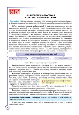 4
ВСТУП
 ВСТУП § 1. ЕКОНОМІЧНА ГЕОГРАФІЯ
В СИСТЕМІ ГЕОГРАФІЧНИХ НАУК
Пригадайте! 1. Що вивчає наука географія? 2. Які основні складові географічної науки?
2. Що ви вивчали у курсі географії 8 класу? 3. Які існують методи географічних досліджень?
Об’єкт вивчення економічної географії. У минулому навчальному році ви
вивчали географічний курс «Україна у світі: природа, населення». Ви ознайо­
милися з природними умовами і природними ресурсами нашої держави, що
є об’єктом вивчення фізичної географії. Також ви дізнались про населення
України і світу, що є об’єктом вивчення суспільної географії. Цього року, вив­
чаючи курс «Україна і світове господарство», ви ознайомитеся з економічною
географією, яка є також складовою суспільної географії (мал. 1). Об’єктами
її вивчення є загальні закономірності розвитку та розміщення господарства
на земній кулі, а також в окремих регіонах та країнах. Тобто економічна
географія відповідає на запитання де та чому розміщені ті чи інші господар­
ські об’єкти, основою для розвитку яких є природні умови і природні ресурси.
Таким чином, економічна географія вивчає і аналізує процеси, що характерні
для об’єктів її вивчення: природних ресурсів, населення і господарства.
ОБ’ЄКТИ ВИВЧЕННЯ ЕКОНОМІЧНОЇ ГЕОГРАФІЇ
Населення ГосподарствоПриродні ресурси
Мал. 1. Об’єкти вивчення економічної географії
Економічна географія включає ряд окремих наук, які мають конкретні
об’єкти дослідження: географія промисловості, географія сільського госпо-
дарства, географія послуг, а також політичну географію, медичну геогра-
фію, військову географію та інші.
Взаємодія господарства і природи в географічному (навколишньому) се-
редовищі. Природа є джерелом нашого існування. Потреби в харчових продук­
тах, воді, одязі, житлі, фізичному і духовному розвитку людина задовольняє
за рахунок різноманітних природних
багатств. Слід розрізняти поняття
«природа» і «природне середовище».
Так, під природою розуміють увесь світ. Частину природи, що її вивчає
фізична географія, називають географічною обо­лонкою.
Внаслідок тривалого еволюційного розвитку природа під впливом госпо­
дарської діяльності людини зазнала істотних змін. У результаті взаємодії
людського суспільства і природи сформувалося навколишнє середовище.
Географічне (на­вколишнє) середовище – та час­тина природи, з якою взаємодіє
людське суспільство.
У наш час воно охоплює понад 60 % площі суходолу, з них 1
/3
зазнала
докорінної зміни.
Пригадайте складові частини гео­графічної оболон-
ки та її законо­мірності.
 