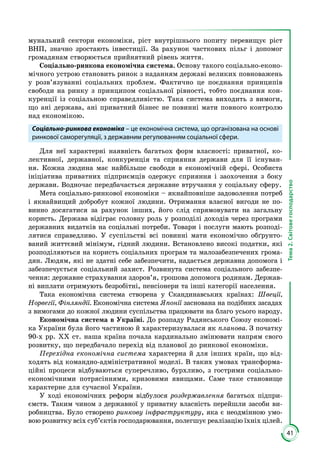 41
Тема2.Світовегосподарство
мунальний сектори економіки, ріст внутрішнього попиту перевищує ріст
ВНП, значно зростають інвестиції. За рахунок часткових пільг і допомог
громадянам створюється прийнятний рівень життя.
Соціально-ринкова економічна система. Основу такого соціально-еконо­
мічного устрою становить ринок з наданням державі великих повноважень
у розв’язуванні соціальних проблем. Фактично це поєднання принципів
свободи на ринку з принципом соціальної рівності, тобто поєднання кон­
куренції із соціальною справедливістю. Така система виходить з вимоги,
що ані держава, ані приватний бізнес не повинні мати повного контро­лю
над економікою.
Соціально-ринкова економіка – це економічна система, що організована на основі
ринкової саморегуляції, з державним регулюванням соціальної сфери.
Для неї характерні наявність багатьох форм власності: приватної, ко­
лективної, державної, конкуренція та сприяння держави для її існуван­
ня. Кожна людина має найбільше свободи в економічній сфері. Особиста
ініціатива при­ватних підприємців одержує сприяння і заохочення з боку
дер­жави. Водночас передбачається державне втручання у соціальну сферу.
Мета соціально-ринкової економіки – якнайповніше задоволення потреб
і якнайвищий добробут кожної людини. Отримання власної вигоди не по­
винно досягатися за рахунок інших, його слід спрямовувати на загальну
користь. Держава відіграє головну роль у розподілі доходів через програми
державних видатків на соціальні потреби. Товари і послуги мають розподі­
лятися справедливо. У суспільстві всі повинні мати економічно обґрунто­
ваний життєвий мінімум, гідний людини. Встановлено високі податки, які
розподіляються на користь соціальних програм та мало­забезпечених грома­
дян. Людям, які не здатні себе забезпечити, надається державна допомога і
забезпечується соціальний захист. Розвинута система соціального забезпе­
чення: державне страхування здоров’я, грошова допомога родинам. Держав­
ні виплати отримують безробітні, пенсіонери та інші категорії населення.
Така економічна система створена у Скандинавських країнах: Швеції,
Норвегії, Фінляндії. Економічна система Японії заснована на подібних засадах
з вимогами до кожної людини суспільства працювати на благо усього народу.
Економічна система в Україні. До розпаду Радянського Союзу економі­
ка України була його частиною й характеризувалася як планова. З початку
90-х рр. ХХ ст. наша країна почала кардинально змінювати напрям свого
розвитку, що передбачало перехід від планової до ринкової економіки.
Перехідна економічна система характерна й для інших країн, що від­
ходять від командно-адміністративної моделі. В таких умовах трансформа­
ційні процеси відбуваються суперечливо, бурхливо, з гострими соціально-
економічними потрясіннями, кризовими явищами. Саме таке становище
характерне для сучасної України.
У ході економічних реформ відбулося роздержавлення багатьох підпри­
ємств. Таким чином з державної у приватну власність перейшли засоби ви­­
робництва. Було створено ринкову інфраструктуру, яка є неодмінною умо­
вою розвитку всіх суб’єктів господарювання, полегшує реалізацію їхніх цілей.
 