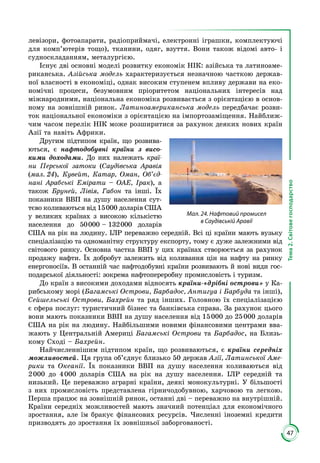 47
Тема2.Світовегосподарство
левізори, фотоапарати, радіоприймачі, електронні іграшки, комплектуючі
для комп’ютерів тощо), тканини, одяг, взуття. Вони також відомі авто- і
судноскладанням, металургією.
Існує дві основні моделі розвитку економік НІК: азійська та латиноаме­
риканська. Азійська модель характеризується незначною часткою держав­
ної власності в економіці, однак високим ступенем впливу держави на еко­
номічні процеси, безумовним пріоритетом національних інтересів над
міжнародними, національна економіка розвивається з орієнтацією в основ­
ному на зовнішній ринок. Латиноамериканська модель передбачає розви­
ток національної економіки з орієнтацією на імпортозаміщення. Найближ­
чим часом перелік НІК може розширитися за рахунок деяких нових країн
Азії та навіть Африки.
Другим підтипом країн, що розвива­
ються, є нафтодобувні країни з висо-
кими доходами. До них належать краї­
ни Перської затоки (Саудівська Аравія
(мал. 24), Кувейт, Катар, Оман, Об’єд-
нані Арабські Емірати – ОАЕ, Ірак), а
також Бруней, Лівія, Габон та інші. Їх
показники ВВП на душу населення сут­
тєво коливаються від 15 000 доларів США
у великих країнах з високою кількістю
населення до 50 000 – 132 000 доларів
США на рік на людину. ІЛР переважно середній. Всі ці країни мають вузьку
спеціалізацію та одноманітну структуру експорту, тому є дуже залежними від
світового ринку. Основна частка ВВП у цих країнах створюється за рахунок
продажу нафти. Їх добробут залежить від коливання цін на нафту на ринку
енергоносіїв. В останній час нафтодобувні країни розвивають й нові види гос­
подарської діяльності: зокрема нафтопереробну промисловість і туризм.
До країн з високими доходами відносять країни-«дрібні острови» у Ка­
рибському морі (Багамські Острови, Барбадос, Антигуа і Барбуда та інші),
Сейшельські Острови, Бахрейн та ряд інших. Головною їх спеціалізацією
є сфера послуг: туристичний бізнес та банківська справа. За рахунок цього
вони мають показники ВВП на душу населення від 15 000 до 25 000 доларів
США на рік на людину. Найбільшими новими фінансовими центрами вва­
жають у Центральній Америці Багамські Острови та Барбадос, на Близь­
кому Сході – Бахрейн.
Найчисленнішим підтипом країн, що розвиваються, є країни середніх
можливостей. Ця група об’єднує близько 50 держав Азії, Латинської Аме-
рики та Океанії. Їх показники ВВП на душу населення коливаються від
2 000 до 4 000 доларів США на рік на душу населення. ІЛР середній та
низький. Це переважно аграрні країни, деякі монокультурні. У більшості
з них промисловість представлена гірничодобувною, харчовою та легкою.
Перша працює на зовнішній ринок, останні дві – переважно на внутрішній.
Країни середніх можливостей мають значний потенціал для економічного
зростання, але їм бракує фінансових ресурсів. Численні іноземні кредити
призводять до зростання їх зовнішньої заборгованості.
Мал. 24. Нафтовий промисел
в Саудівській Аравії
 