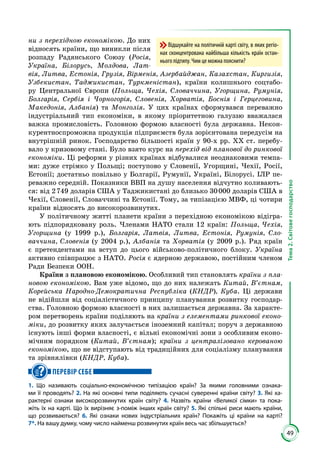 49
Тема2.Світовегосподарство
ни з перехідною економікою. До них
відносять країни, що виникли після
розпаду Радянського Союзу (Росія,
Україна, Білорусь, Молдова, Лат-
вія, Литва, Естонія, Грузія, Вірменія, Азербайджан, Казахстан, Киргизія,
Узбекистан, Таджикистан, Туркменістан), країни колишнього соцтабо­
ру Центральної Європи (Польща, Чехія, Словаччина, Угорщина, Румунія,
Болгарія, Сербія і Чорногорія, Словенія, Хорватія, Боснія і Герцеговина,
Македонія, Албанія) та Монголія. У цих країнах сформувався переважно
індустріальний тип економіки, в якому пріоритетною галуззю вважалася
важка промисловість. Головною формою власності була державна. Некон­
курентноспроможна продукція підприємств була зорієнтована передусім на
внутрішній ринок. Господарство більшості країн у 90-х рр. ХХ ст. перебу­
вало у кризовому стані. Було взято курс на перехід від планової до ринкової
економіки. Ці реформи у різних країнах відбувалися неоднаковими темпа­
ми: дуже стрімко у Польщі; поступово у Словенії, Угорщині, Чехії, Росії,
Естонії; достатньо повільно у Болгарії, Румунії, Україні, Білорусі. ІЛР пе­
реважно середній. Показники ВВП на душу населення відчутно коливають­
ся: від 2 749 доларів США у Таджикистані до близько 30 000 доларів США в
Чехії, Словенії, Словаччині та Естонії. Тому, за типізацією МВФ, ці чотири
країни відносять до високорозвинутих.
У політичному житті планети країни з перехідною економікою відігра­
ють підпорядковану роль. Членами НАТО стали 12 країн: Польща, Чехія,
Угорщина (у 1999 р.), Болгарія, Латвія, Литва, Естонія, Румунія, Сло-
ваччина, Словенія (у 2004 р.), Албанія та Хорватія (у 2009 р.). Ряд країн
є претендентами на вступ до цього військово-політичного блоку. Україна
активно співпрацює з НАТО. Росія є ядерною державою, постійним членом
Ради Безпеки ООН.
Країни з плановою економікою. Особливий тип становлять країни з пла-
новою економікою. Вам уже відомо, що до них належать Китай, В’єтнам,
Корейська Народно-Демократична Республіка (КНДР), Куба. Ці держави
не відійшли від соціалістичного принципу планування розвитку господар­
ства. Головною формою власності в них залишається державна. За характе­
ром перетворень країни поділяють на країни з елементами ринкової еконо-
міки, до розвитку яких залучається іноземний капітал; поруч з державною
існують інші форми власності, є вільні економічні зони з особливим еконо­
мічним порядком (Китай, В’єтнам); країни з централізовано керованою
економікою, що не відступають від традиційних для соціалізму планування
та зрівнялівки (КНДР, Куба).
ПЕРЕВІР СЕБЕ
1. Що називають соціально-економічною типізацією країн? За якими головними ознака-
ми її проводять? 2. На які основні типи поділяють сучасні суверенні країни світу? 3. Які ха-
рактерні ознаки високорозвинутих країн світу? 4. Назвіть країни «Великої сімки» та пока-
жіть їх на карті. Що їх вирізняє з-поміж інших країн світу? 5. Які спільні риси мають країни,
що розвиваються? 6. Які ознаки нових індустріальних країн? Покажіть ці країни на карті?
7*. На вашу думку, чому число найменш розвинутих країн весь час збільшується?
Відшукайте на політичній карті світу, в яких регіо-
нах сконцентрована найбільша кількість країн остан-
нього підтипу. Чим це можна пояснити?
 