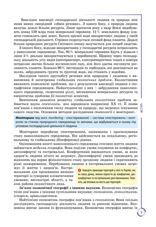 5
ВСТУП
Внаслідок взаємодії господарської діяльності людини та природи між
ними виник своєрідний «обмін речовин». З одного боку, з природи людина
вилучає дедалі більше ресурсів. Лише протягом року з надр Землі видобува­
ють понад 120 млрд тонн мі­неральної сировини. 11 % земельного фонду пла­
нети становлять орні землі. Багато прісної води використовує людина у своїй
господарській діяльності. Стрімко скорочується лісовий фонд планети. Дедалі
біль­ше природних ресурсів Світового океану залучається для потреб люд­ства.
З іншого боку, відходи використаних у господарстві ресурсів по­трап­ляють
у навколишнє середовище. Так, 95 % мінеральної сировини йдуть у відвали і
лише 5 % реально використовуються у виробництві. Щороку через господар­
ську діяльність усіх видів (автотранс­порт, електроенергетика тощо) в повітря
потрапляє значно більше вуглекислого газу, ніж його здатна поглинути рос­
линність планети. Близько 90 % пестицидів та гербіцидів, які розсіюються на
полях, за­бруднюють ґрунти та ґрунтові води, що стікають у водойми.
Наслідком такого кругообігу речовин між природою і людиною є ви­
никнення й загострення глобальних екологічних проблем. Екологічними
вважають комплексні проблеми, що є результатом взаємодії людини з гео­
графічним середовищем. Найактуальніші з них – забруд­нення навколиш­
нього середовища, скорочення ріллі, виснаження мі­неральних ресурсів та
енергетична проблема (її екологічні аспекти).
Вивченням динаміки розвитку глобальних екологічних проблем за­
ймається наука геоекологія, яка зародилася наприкінці XX ст. Її поява
пов’язана з посиленням тиску людини на природу, що загрожує існуванню
самого людства. Основним методом дослідження геоекології є моніторинг.
Моніторинг (від англ. monitoring – спостереження) – система спостережень і конт­
ро­лю за станом природного середовища та змінами, що відбуваються в ньому під
упливом госпо­дарської діяльності людини.
Моніторинг передбачає спостереження, оцінювання і прогнозування
стану навколишнього середовища. Він здійс­нюється на локальному, регіо­
нальному та глобальному (біосферному) рівнях.
Оцінюванням якості навколишнього середовища стосовно життя лю­дини
займається медична географія. Вона поділяє умови іс­нування на комфортні,
дискомфортні та екстремальні. Комфортними вважаються умови, за яких
здоров’ю людини нічого не загрожує. Дис­комфортні умови призводять до
відхилень від норми фізіологічного стану організму людини і спричиняють
різні захворювання. Пере­бування людини в екстремальних умовах загро­
жує її життю і здоро­в’ю. Екстре­
мальними для проживання визнано
території із суворими кліматичними
умовами, високогірні області, а та­
кож райони екологіч­ного лиха.
Зв’язок економічної географії з іншими науками. Економічна географія
тісно пов’язана з іншими суспільними науками: економікою, геополітикою,
історією, правознавством.
Найтісніше економічна географія пов’язана з економікою. Вони спільно
досліджують господарську діяльність людини та ринкові відносини. Еко­
номіка вивчає закони їх функціонування. Економічна географія вивчає їх
Наведіть приклади територій у світі та Україні, які,
на вашу думку, можна віднести до комфортних, дис-
комфортних та екстремальних для прожи­вання. Пояс-
ніть, що впливає на якість цих територій.
 