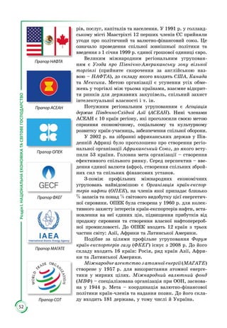 52
РозділІ.НАЦІОНАЛЬНАЕКОНОМІКАТАСВІТОВЕГОСПОДАРСТВО
рів, послуг, капіталів та населення. У 1991 р. у голланд­
ському місті Маастріхті 12 перших членів ЄС прийняли
угоди про політичний та валютно-фінансовий союз. Це
означало проведення спільної зовнішньої політики та
введення з 1 січня 1999 р. єдиної грошової одиниці євро.
Великим міжнародним регіональним угрупован­
ням є Угода про Північно-Американську зону вільної
торгівлі (прийняте скорочення за англійською наз­
вою – НАФТА), до складу якого входять США, Канада
та Мексика. Метою організації є усунення усіх обме­
жень у торгівлі між трьома країнами, взаємне відкрит­
тя ринків для державних закупівель, спільний захист
інтелектуальної власності і т. ін.
Потужним регіональним угрупованням є Асоціація
дер­жав Південно-Східної Азії (АСЕАН). Нині членами
АСЕАН є 10 країн регіону, які проголосили своєю метою
сприяння економічному, соціальному та культурно­му
розвитку країн-учасниць, забезпечення спільної оборони.
У 2002 р. на зібранні африканських держав у Пів­
денній Африці було проголошено про створення регіо­
нальної організації Африканський Союз, до якого всту­
пили 53 країни. Головна мета організації – створення
ефективного спільного ринку. Серед перспектив – вве­
дення єдиної валюти (афро), створення спільних зброй­
них сил та спільних фінансових установ.
З-поміж профільних міжнародних економічних
угру­повань найвідомішою є Організація країн-експор-
терів нафти (ОПЕК), на членів якої припадає близько
2
3 запасів та понад 1
3 світового видобутку цієї енергетич­
ної сировини. ОПЕК була створена у 1960 р. для колек­
тивного захисту інтересів країн-експортерів нафти, вста­
новлення на неї єдиних цін, підвищення прибутків від
продажу сировини та створення власної нафтоперероб­
ної промисловості. До ОПЕК входять 12 країн з трьох
частин світу: Азії, Африки та Латинської Америки.
Подібне за цілями профільне угруповання Форум
країн-експортерів газу (ФКЕГ) існує з 2008 р. До його
складу входять 16 країн: Росія, ряд країн Азії, Афри­
ки та Латинської Америки.
Міжнародне агентство з атомної енергії (МАГАТЕ)
створене у 1957 р. для використання атомної енерге­
тики у мирних цілях. Міжнародний валютний фонд
(МВФ) – спеціалізована організація при ООН, заснова­
на у 1944 р. Мета – координація валютно-фінансової
політики країн-членів та надання позик. До його скла­
ду входить 181 держава, у тому числі й Україна.
Прапор НАФТА
Прапор АСЕАН
Прапор ОПЕК
Прапор ФКЕГ
Прапор МАГАТЕ
Прапор СОТ
 