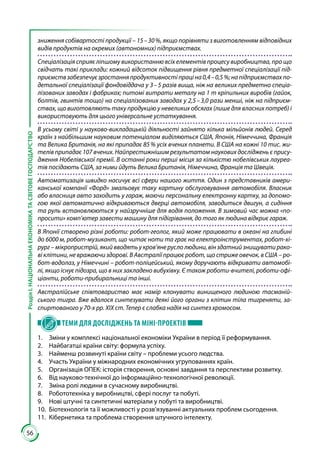 56
РозділІ.НАЦІОНАЛЬНАЕКОНОМІКАТАСВІТОВЕГОСПОДАРСТВО
зниження собівартості продукції – 15 – 30 %, якщо порівняти з виготовленням відповідних
видів продуктів на окремих (автономних) підприємствах.
Спеціалізація сприяє ліпшому використанню всіх елементів процесу виробництва, про що
свідчать такі приклади: кожний відсоток підвищення рівня предметної спеціалізації під-
приємствзабезпечуєзростанняпродуктивностіпраціна0,4 – 0,5 %;напідприємствахпо-
детальної спеціалізації фондовіддача у 3 – 5 разів вища, ніж на великих предметно спеціа­
лізованих заводах і фабриках; питомі витрати металу на 1 т кріпильних виробів (гайок,
болтів, гвинтів тощо) на спеціалізованих заводах у 2,5 – 3,0 рази менші, ніж на підприєм-
ствах, що виготовляють таку продукцію у невеликих обсягах (лише для власних потреб) і
використовують для цього універсальне устаткування.
В усьому світі у науково-викладацькій діяльності зайнято кілька мільйонів людей. Серед
країн з найбільшим науковим потенціалом виділяються США, Японія, Німеччина, Франція
та Велика Британія, на які припадає 85 % усіх вчених планети. В США на кожні 10 тис. жи-
телів припадає 107 вчених. Найпрестижнішим результатом наукових досліджень є прису-
дження Нобелівської премії. В останні роки перші місця за кількістю нобелівських лауреа-
тів посідають США, за ними йдуть Велика Британія, Німеччина, Франція та Швеція.
Автоматизація швидко насичує всі сфери нашого життя. Один з представників амери-
канської компанії «Форд» змальовує таку картину обслуговування автомобіля. Власник
або власниця авто заходить у гараж, маючи персональну електронну картку, за допомо-
гою якої автоматично відкриваються дверці автомобіля, заводиться двигун, а сидіння
та руль встановлюються у найзручніше для водія положення. В зимовий час можна «по-
просити» комп’ютер завести машину для підігрівання, до того як людина відкриє гараж.
В Японії створено різні роботи: робот-геолог, який може працювати в океані на глибині
до 6000 м, робот-музикант, що читає ноти та грає на електроінструментах, робот-хі-
рург – мікропристрій, який вводять у кров’яне русло людини, він здатний знищувати рако-
ві клітини, не вражаючи здорові. В Австралії працює робот, що стриже овечок, в США – ро-
бот-водолаз, у Німеччині – робот-поліцейський, якому доручають відкривати автомобі-
лі, якщо існує підозра, що в них закладено вибухівку. Є також роботи-вчителі, роботи-офі-
ціанти, роботи-прибиральниці та інші.
Австралійське співтовариство має намір клонувати винищеного людиною тасманій-
ського тигра. Вже вдалося синтезувати деякі його органи з клітин тіла тигреняти, за-
спиртованого у 70-х рр. ХІХ ст. Тепер є слабка надія на синтез хромосом.
ТЕМИ ДЛЯ ДОСЛІДЖЕНЬ ТА МІНІ-ПРОЕКТІВ
1.	 Зміни у комплексі національної економіки України в період її реформування.
2.	 Найбагатші країни світу: формула успіху.
3.	 Найменш розвинуті країни світу – проблеми усього людства.
4.	 Участь України у міжнародних економічних угрупованнях країн.
5.	 Організація ОПЕК: історія створення, основні завдання та перспективи розвитку.
6.	 Від науково-технічної до інформаційно-технологічної революції.
7.	 Зміна ролі людини в сучасному виробництві.
8.	 Робототехніка у виробництві, сфері послуг та побуті.
9.	 Нові штучні та синтетичні матеріали у побуті та виробництві.
10.	 Біотехнологія та її можливості у розв’язуванні актуальних проблем сьогодення.
11.	 Кібернетика та проблема створення штучного інтелекту.
 