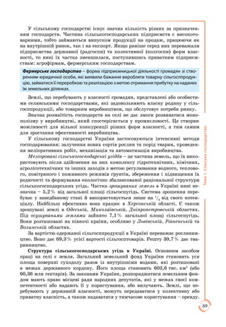 69
Тема1.Сільськегосподарство
У сільському господарстві існує значна кількість різних за призначен­
ням господарств. Частина сільськогосподарських підприємств є високото­
варними, тобто займаються випуском продукції на продаж, працюючи як
на внутрішній ринок, так і на експорт. Якщо раніше серед них переважали
підприємства державної (радгоспи) та колективної (колгоспи) форм влас­
ності, то нині їх частка зменшилася, поступившись приватним підприєм­
ствам: агрофірмам, фермерським господарствам.
Фермерське господарство – форма підприємницької діяльності громадян зі ство-
ренням юридичної особи, які виявили бажання виробляти товарну сільгосппродук-
цію, займатися її переробкою та реалізацією з метою отримання прибутку на наданих
їм земельних ділянках.
Землі, що перебувають у власності громадян, представлені або особисти­
ми селянськими господарствами, які задовольняють власну родину у сіль­
госппродукції, або товарним виробництвом, що обслуговує потреби ринку.
Значна розмаїтість господарств на селі не дає змоги розвиватися моно­
полізму у виробництві, який спостерігається у промисловості. Це створює
можливості для вільної конкуренції різних форм власності, а тим самим
для зростання ефективності виробництва.
У сільському господарстві України застосовуються інтенсивні методи
господарювання: залучення нових сортів рослин та порід тварин, проведен­
ня меліоративних робіт, механізація та автоматизація виробництва.
Меліоровані сільськогосподарські угіддя – це частина земель, що їх вико­
ристовують після здійснення на них комплексу гідротехнічних, хімічних,
агролісотехнічних та інших заходів з метою регулювання водного, теплово­
го, повітряного і поживного режимів ґрунтів, збереження і підвищення їх
родючості та формування екологічно збалансованої раціональної структури
сільськогосподарських угідь. Частка зрошуваних земель в Україні нині не­
значна – 5,2 % від загальної площі сільгоспугідь. Система зрошення пере­
буває у занедбаному стані й використовується лише на 1
/3
від свого потен­
ціалу. Найбільш ефективно вона працює в Херсонській області. Є також
зрошувані землі в Одеській, Миколаївській, Дніпропетровській областях.
Під осушуваними землями зайнято 7,1 % загальної площі сільгоспугідь.
Вони розташовані на півночі країни, особливо у Львівській, Рівненській та
Волинській областях.
За вартістю одержаної сільгосппродукції в Україні переважає рослинни­
цтво. Воно дає 69,3 % усієї вартості сільгосптоварів. Решту 30,7 % дає тва­
ринництво.
Структура сільськогосподарських угідь в Україні. Основним засобом
праці на селі є земля. Загальний земельний фонд України становить уся
площа поверхні суходолу разом із внутрішніми водами, які розташовані
в межах державного кордону. Його площа становить 603,6 тис. км2
(або
60,36 млн гектарів). За законами України, розпоряджатися земельним фон­
дом мають право місцеві ради народних депутатів, які у межах своєї ком­
петентності або надають її у користування, або вилучають. Землі, що пе­
ребувають у державній власності, можуть передаватися у колективну або
приватну власність, а також надаватися у тимчасове користування – оренду.
 