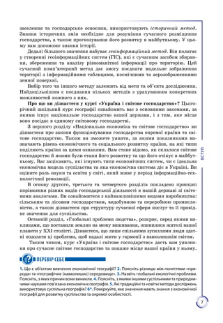 7
ВСТУП
заселення та господарське освоєння, використовують історичний метод.
Знання історичних змін необхідне для розуміння сучасного розміщення
господарства, а також прогнозування його розвитку в майбутньому. У цьо­
му вам допоможе знання історії.
Дедалі більшого значення набуває геоінформаційний метод. Він полягає
у створенні геоінформаційних систем (ГІС), які є сучасним засобом збиран­
ня, збереження та аналізу різноманітної інформації про територію. Цей
сучасний комп’ютерний метод дає змогу поєднати модельне зображення
території з інформаційними таблицями, космічними та аерозображеннями
земної поверхні.
Вибір того чи іншого методу залежить від мети та об’єкта дослідження.
Найдоцільнішим є поєднання кількох методів з урахуванням конкретних
можливостей кожного з них.
Про що ви дізнаєтеся у курсі «Україна і світове господарство»? Цього­
річний шкільний курс географії ознайомить вас з основними законами, за
якими існує національне господарство нашої держави, і з тим, яке місце
воно посідає в єдиному світовому господарстві.
З першого розділу «Національна економіка та світове господарство» ви
дізнаєтеся про закони функціонування господарства окремої країни та сві­
тове господарство. Також ви зможете уявити, за якими показниками ви­
значають рівень економічного та соціального розвитку країни, на які типи
поділяють країни за цими ознаками. Вам стане відомо, як склалося світове
господарство й якими були етапи його розвитку та що його очікує в майбут­
ньому. Вас зацікавить, які існують типи економічних систем, чи є ідеальна
економічна модель суспільства та яка економічна система діє в Україні. Ви
оціните роль науки та освіти у світі, який живе у період інформаційно-тех­
нологічної революції.
В основу другого, третього та четвертого розділів покладено принцип
порівняння різних видів господарської діяльності в нашій державі зі світо­
вими аналогами. Ви ознайомитеся з найважливішими видами виробництва:
сільським та лісовим господарством, видобувною та переробною промисло­
вістю, а також дізнаєтеся про структуру сучасної сфери послуг та її провід­
не значення для суспільства.
Останній розділ, «Глобальні проблеми людства», розкриє, перед якими ви­
кликами, що поставили землян на межу виживання, опинилися жителі нашої
планети у ХХІ столітті. Дізнаєтеся, що лише спільними зусиллями люди здат­
ні подолати ці проблеми, щоб надалі жити у гармонії з навко­лиш­нім світом.
Таким чином, курс «Україна і світове господарство» дасть вам уявлен­
ня про сучасне світове господарство та покаже місце нашої країни у ньому.
ПЕРЕВІР СЕБЕ
1. Що є об’єктом вивчення економічної географії? 2. Поясніть різницю між поняттями «при-
рода» та «географічне (навколишнє) середовище». 3. Назвіть глобальні екологічні проблеми.
Поясніть, з яких причин вони виникли. 4. Поясніть, з якими іншими суспільними та природни-
чими науками пов’язана економічна географія. 5. Які традиційні та новітні методи досліджень
використовує суспільна географія? 6*. Поміркуйте, яке значення мають знання з економічної
географії для розвитку суспільства та окремої особистості.
 
