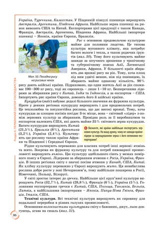 86
РозділІІ.ПЕРВИННИЙСЕКТОРГОСПОДАРСТВА
Україна, Туреччина, Казахстан. У Південній півкулі пшеницю вирощують
Австралія, Аргентина, Південна Африка. Найбільше зерна пшениці на ри­
нок вивозять США та Китай. Експортерами цієї продукції є також Канада,
Франція, Австралія, Аргентина, Південна Африка. Найбільші імпортери
пшениці – Японія, країни Європи, Бразилія.
Рис є основною продовольчою культурою
майже для половини людства. Це типова
культура мусонного клімату, яка потребує
багато вологи і тепла, а також родючих ґрун­
тів (мал. 50). Тому його культивують майже
завжди за штучного зрошення у тропічному
та субтропічному поясах Азії, Латинської
Америки, Африки. У більшості країн збира­
ють два врожаї рису на рік. Тому, хоча площ
під ним удвічі менше, ніж під пшеницею, їх
збирають майже однакову кількість. 90 %
рису дають азійські країни. Підраховано, що один житель Азії за рік спожи­
ває 100 – 300 кг рису, тоді як європеєць – лише 1 – 10 кг. Безперечними ліде­
рами за збиранням рису є Китай, Індія та Індонезія, а за експортом – США.
Імпортують рис країни Європи, довозять його й азійські країни.
Кукурудза (маїс) набуває дедалі більшого значення як фуражна культура.
Проте у деяких регіонах кукурудзу вирощують і для продовольчих потреб.
Це теплолюбна та посухостійка рослина, що дає високі врожаї. Тому, хоча
кукурудза за площею посівів посідає 3-тє місце, вона – світовий «лідер» з-по­
між зернових культур за збиранням. Провідна роль за її виробництвом та
експортом належить США, які дають майже 35 % світового зерна кукурудзи.
Багато кукурудзи вирощують Китай
(21,5 %), Бразилія (8 %), Аргентина
(3,2 %), Україна (2,4 %). Культиву­
ють цю рослину також країни Афри­
ки та Південної і Середньої Європи.
Рідше культивують переважно для власних потреб інші зернові: ячмінь
та жито. Зокрема як фуражну культуру та для потреб пивоварної промис­
ловості вирощують ячмінь. Цю культуру здебільшого сіють у межах помір­
ного поясу в Європі. Лідерами за збиранням ячменю є Росія, Україна, Фран-
ція. В інших регіонах світу є значні посіви ячменю у Канаді, США, Китаї.
Як хлібну культуру переважно у Європі вирощують жито. Ця невибаглива
рослина добре росте у зоні Нечорнозем’я, тому найбільше поширена в Росії,
Німеччині, Польщі, Білорусі.
У світі зростає інтерес до гречки. Найбільше цієї круп’яної культури ви­
рощують Росія (32,7 %), Китай (28,8 %), Франція (6 %), Україна (5 %). Го­
ловними експортерами гречки є Китай, США, Польща, Танзанія, Бельгія,
Латвія, а найбільшими імпортерами – Японія, Папуа-Нова Гвінея, Фран-
ція, Італія, США.
Технічні культури. Всі технічні культури вирощують як сировину для
подальшої переробки в різних галузях промисловості.
Основними волокнистими культурами світу є бавовник, джут, льон-дов­
гунець, агава на сизаль (мал. 51).
Мал. 50. Посадка рису
на рисових чеках
Визначте, які країни найбільше експортують зер-
нових культур. На вашу думку, чому не завжди країни-
лідери за вирощуванням зерна є його великими екс-
портерами?
 