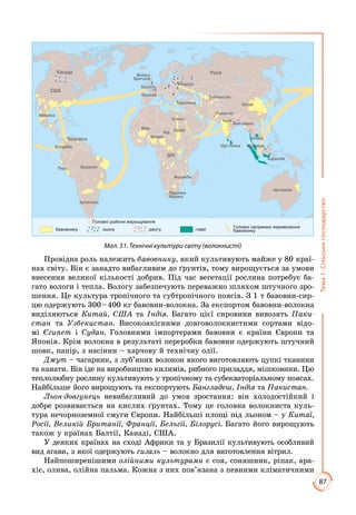 87
Тема1.Сільськегосподарство
Мал. 51. Технічні культури світу (волокнисті)
Провідна роль належить бавовнику, який культивують майже у 80 краї­
нах світу. Він є занадто вибагливим до ґрунтів, тому вирощується за умови
внесення великої кількості добрив. Під час вегетації рослина потребує ба­
гато вологи і тепла. Вологу забезпечують переважно шляхом штучного зро­
шення. Це культура тропічного та субтропічного поясів. З 1 т бавовни-сир­
цю одержують 300 – 400 кг бавовни-волокна. За експортом бавовни-волокна
виділяються Китай, США та Індія. Багато цієї сировини вивозять Паки­
стан та Узбекистан. Високоякісними довговолокнистими сортами відо­
мі Єгипет і Судан. Головними імпортерами бавовни є країни Європи та
Японія. Крім волокна в результаті переробки бавовни одержують штучний
шовк, папір, з насінин – харчову й технічну олії.
Джут – чагарник, з луб’яних волокон якого виготовляють цупкі тканини
та канати. Він іде на виробництво килимів, рибного приладдя, мішковини. Цю
теплолюбну рослину культивують у тропічному та субекваторіальному поясах.
Найбільше його вирощують та експортують Бангладеш, Індія та Пакистан.
Льон-довгунець невибагливий до умов зростання: він холодостійкий і
доб­ре розвивається на кислих ґрунтах. Тому це головна волокниста куль­
тура нечорноземної смуги Європи. Найбільші площі під льоном – у Китаї,
Росії, Великій Британії, Франції, Бельгії, Білорусі. Багато його вирощують
також у країнах Балтії, Канаді, США.
У деяких країнах на сході Африки та у Бразилії культивують особливий
вид агави, з якої одержують сизаль – волокно для виготовлення вітрил.
Найпоширенішими олійними культурами є соя, соняшник, ріпак, ара­
хіс, олива, олійна пальма. Кожна з них пов’язана з певними кліматичними
 
