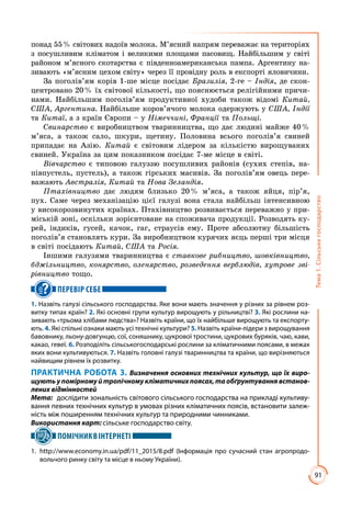 91
Тема1.Сільськегосподарство
понад 55 % світових надоїв молока. М’ясний напрям переважає на територіях
з посушливим кліматом і великими площами пасовищ. Найбільшим у світі
районом м’ясного скотарства є південноамериканська пампа. Аргентину на­
зивають «м’ясним цехом світу» через її провідну роль в експорті яловичини.
За поголів’ям корів 1-ше місце посідає Бразилія, 2-ге – Індія, де скон­
центровано 20 % їх світової кількості, що пояснюється релігійними причи­
нами. Найбільшим поголів’ям продуктивної худоби також відомі Китай,
США, Аргентина. Найбільше коров’ячого молока одержують у США, Індії
та Китаї, а з країн Європи – у Німеччині, Франції та Польщі.
Свинарство є виробництвом тваринництва, що дає людині майже 40 %
м’яса, а також сало, шкури, щетину. Половина всього поголів’я свиней
припадає на Азію. Китай є світовим лідером за кількістю вирощуваних
свиней. Україна за цим показником посідає 7-ме місце в світі.
Вівчарство є типовою галуззю посушливих районів (сухих степів, на­
півпустель, пустель), а також гірських масивів. За поголів’ям овець пере­
важають Австралія, Китай та Нова Зеландія.
Птахівництво дає людям близько 20 % м’яса, а також яйця, пір’я,
пух. Саме через механізацію цієї галузі вона стала найбільш інтенсивною
у високорозвинутих країнах. Птахівництво розвивається переважно у при­
міській зоні, оскільки зорієнтоване на споживача продукції. Розводять ку­
рей, індиків, гусей, качок, гаг, страусів ему. Проте абсолютну більшість
поголів’я становлять кури. За виробництвом курячих яєць перші три місця
в світі посідають Китай, США та Росія.
Іншими галузями тваринництва є ставкове рибництво, шовківництво,
бджільництво, конярство, оленярство, розведення верблюдів, хутрове зві-
рівництво тощо.
ПЕРЕВІР СЕБЕ
1. Назвіть галузі сільського господарства. Яке вони мають значення у різних за рівнем роз-
витку типах країн? 2. Які основні групи культур вирощують у рільництві? 3. Які рослини на-
зивають «трьома хлібами людства»? Назвіть країни, що їх найбільше вирощують та експорту-
ють. 4. Які спільні ознаки мають усі технічні культури? 5. Назвіть країни-лідери з вирощування
бавовнику, льону-довгунцю, сої, соняшнику, цукрової тростини, цукрових буряків, чаю, кави,
какао, гевеї. 6. Розподіліть сільськогосподарські рослини за кліматичними поясами, в межах
яких вони культивуються. 7. Назвіть головні галузі тваринництва та країни, що вирізняються
найвищим рівнем їх розвитку.
ПРАКТИЧНА РОБОТА 3. Визначення основних технічних культур, що їх виро­
щують у помірному й тропічному кліматичних поясах, та обґрунтування встанов-
лених відмінностей
Мета:	 дослідити зональність світового сільського господарства на прикладі культиву-
вання певних технічних культур в умовах різних кліматичних поясів, встановити залеж-
ність між поширенням технічних культур та природними чинниками.
Використання карт: сільське господарство світу.
ПОМІЧНИКВІНТЕРНЕТІ
1. 	http://www.economy.in.ua/pdf/11_2015/8.pdf (Інформація про сучасний стан агропродо-
вольчого ринку світу та місце в ньому України).
 