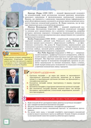 10
Франсуа Перру (1909–1987) — відомий французький економіст
та економгеограф, який досліджував питання ринкових механізмів,
ринкового середовища й функціонування національної економіки.
Виявив, що нерівність у ринковому середовищі (різна інформованість,
різні обсяги фінансування, належність до різних видів економічної діяль-
ності) стимулює економічний розвиток. Ф. Перру зазначав, що це віді-
грає вирішальну роль в економічному розвитку.
Максим Паламарчук (1918–2000) — відомий український еко-
номгеограф. Досліджував теоретичні проблеми економічної географії
та питання ролі продуктивних сил у розвитку господарства, розробив
методику вивчення народного господарства (національної економіки).
М. Паламарчук писав про вирішальну роль продуктивних сил у розвитку
національної економіки.
Богдан Гаврилишин (1926–2016) — український, канадський, швей-
царський економіст, дійсний член Римського клубу. Найвідомішою
науковою працею цього вченого є «Дороговкази в майбутнє — до ефек-
тивніших суспільств». На  думку Б. Гаврилишина, вирішальними для
повноцінного розвитку національної економіки є чотири чинники: повна
політична свобода, високий рівень добробуту, соціальне спрямування,
екологічне спрямування (співжиття з природою).
Пол Робін Кругман (народився в 1953 р.) — американ-
ський економіст, професор Єльського університету, нобелів-
ський лауреат, який активно пропагує свої ідеї через мережу
Інтернет. Пол Кругман зазначав вплив урбанізації, міжна-
родної торгівлі й економічно-географічних процесів на роз-
виток національної та світової економіки. Один з учених,
який підкреслював роль економічної та соціальної географії
у вивченні економічних явищ і процесів.
ДІЛОВИЙ ЩОДЕННИК
1.	 Суспільна географія — це наука про закони та закономірності
територіальної організації суспільства, механізми дії та форми
прояву їх у територіальних суспільних системах, що функціонують у
географічному просторі.
2.	 Економічна географія вивчає територіальну й видову структури
виробництва.
3.	 Економічна географія є структурним компонентом суспільної географії.
4.	 Для економічної географії важливе значення мають такі методи
досліджень: картографічний, статистичний, моделювання, економіч-
ного прогнозування.
ЗНАЮ, РОЗУМІЮ, ВМІЮ ПОЯСНИТИ
1.	 Який спільний об’єкт дослідження мають фізична та суспільна географія?
2.	 Що є предметом вивчення економічної географії?
3.	 Яка роль статистики в економічних і географічних дослідженнях?
4.	 Дайте визначення понять «економічний прогноз» та «економічне прогно­
зування».
5.	 На основі своїх знань з географії спробуйте спрогнозувати економічний
розвиток вашого населеного пункту на найближчі 10 років. Створіть основний
та альтернативний плани його розвитку (обсягом одна сторінка).
Користуючись інтернет-джерелами та
довідковою літературою, підготуйте
короткі виступи про діяльність одного
зі згаданих у тексті параграфа учених
та її вплив на розвиток України.
ЕКОНОМвсесвіт
Франсуа Перру
Богдан Гаврилишин
Максим Паламарчук
Пол Робін Кругман
 