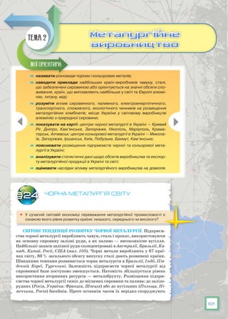 101
Чорна металургія світу
	 У сучасній світовій економіці переважання металургійної промисловості є
ознакою якого рівня розвитку країни: низького, середнього чи високого?
Світові тенденції розвитку чорної металургії. Підприєм-
ства чорної металургії виробляють чавун, сталь і прокат, використовуючи
як основну сировину залізні руди, а як паливо — високоякісне вугілля.
Найбільші запаси залізної руди сконцентровані в Австралії, Бразилії, Ка-
наді, Китаї, Росії, США (мал. 105). Чорні метали виробляють у 67 краї-
нах світу, 80 % загального обсягу випуску сталі дають розвинені країни.
Швидкими темпа­ми розвивається чорна металургія в Бразилії, Індії, Пів-
денній Кореї, Туреччині. Залежність підприємств чорної металургії від
сировинної бази поступово зменшується. Натомість збільшується рівень
використання вторинних ресурсів — металобрухту. Розміщення підпри-
ємства чорної металургії тяжіє до місцевих сировини та палива: до залізо-
рудних (Росія, Україна, Франція, Швеція) або до вугільних (Польща, Ні-
меччина, Росія) басейнів. Проте останнім часом їх нерідко споруджують
§24
	 називати різновиди чорних і кольорових металів;
	 наводити приклади найбільших країн-виробників чавуну, сталі,
що забезпечені сировиною або орієнтуються на значні обсяги спо-
живання, країн, що виплавляють найбільше у світі та Європі алюмі-
нію, титану, міді;
	 розуміти вплив сировинного, паливного, електроенергетичного,
транспортного, споживчого, екологічного чинників на розміщення
металургійних комбінатів; місце України у світовому виробництві
алюмінію з природної сировини;
	 показувати на карті: центри чорної металургії в Україні — Кривий
Ріг, Дніпро, Кам’янське, Запоріжжя, Нікополь, Маріуполь, Крама-
торськ, Алчевськ; центри кольорової металургії в Україні — Микола-
їв, Запоріжжя, Іршанськ, Київ, Побузьке, Бахмут, Кам’янське;
	 пояснювати розміщення підприємств чорної та кольорової мета-
лургії в Україні;
	 аналізувати статистичні дані щодо обсягів виробництва та експор-
ту металургійної продукції в Україні та світі;
	 оцінювати наслідки впливу металургійного виробництва на довкілля.
Мої орієнтири:
Металургійне
виробництво
Металургійне
виробництво
Тема 2
 