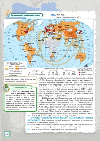 102
поблизу довізної сировини в портах і припортових районах
(США, Франція, Японія) або, орієнтуючись на споживача,
будують невеликі переробні заводи (Іспанія, Італія, США).
Територіальна структура підприємств чорної металургії
у світі має свої особливості: це не окремі металургійні цен-
три, а цілі металургійні райони, наприклад, у США — Клів-
ленд — Детройт — Чиказький район, у Німеччині — Рейн-
сько-Вестфальський район, у Великій Британії — Південний
Вельс, в Україні — Придніпров’я.
Найбільшими виробниками продукції чорної металургії
у світі є Китай та Європейський Союз. Вони відзначаються
наймасштабнішим виробництвом сталі й металопрокату.
Ці показники є значними в Бразилії, Індії, Республіці Корея,
Росії, США, Туреччині, Україні, Японії. Значними спожива-
чами сталі й прокату є країни з розвиненим рівнем машино-
будування: США, Японія та країни Європейського Союзу.
Серед експортерів продукції чорної металургії слід відзначити Бель-
гію, Китай, Німеччину, Південну Корею, Україну, Японію.
Сучасні чинники розміщення підприємств чорної
металургії. Для розвитку чорної металургії важливе значення має
наявність сприятливих чинників:
	 близькість розміщення родовищ коксівного вугілля, залізних і манга-
нових руд, вапняків, формувальних пісків і вогнетривів;
	 густа мережа шляхів сполучення між родовищами;
Мал. 105.
Карта «Чорна металургія світу»
Картографічний навігатор
Знайдіть на карті (мал. 105) основні
металургійні райони світу.
У  2015 р. світовим ліде­
ром з виплавки сталі був
Китай — 410 млн т. Далі — Японія
(52,6 млн т), Індія (45 млн т), США
(39,9 млн т). Високі показники з ви-
плавки сталі мають Бразилія, Італія,
Німеччина, Республіка Корея, Росія,
Туреччина. Україна, за інформацією
УНІАН, посідає 10-е місце у світі за
цим показником.
Україна і світ
 