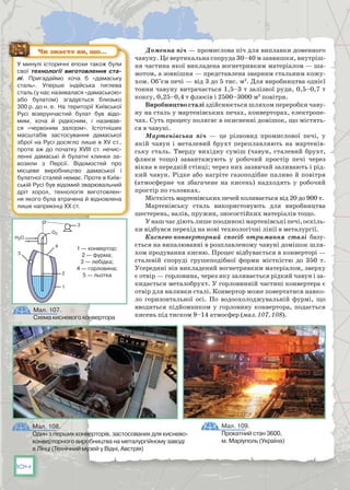 104
Доменна піч — промислова піч для виплавки доменного
чавуну. Це вертикальна споруда 30–40 м заввишки, внутріш-
ня частина якої викладена вогнетривким матеріалом — ша-
мотом, а зовнішня — представлена зварним стальним кожу-
хом. Об’єм печі — від 3 до 5 тис. м3
. Для виробництва однієї
тонни чавуну витрачається 1,5–3 т залізної руди, 0,5–0,7 т
коксу, 0,25–0,4 т флюсів і 2500–3000 м3
 повітря.
Виробництво сталі здійснюється шляхом переробки чаву-
ну на сталь у мартенівських печах, конверторах, електропе-
чах. Суть процесу полягає в окисненні домішок, що містять-
ся в чавуні.
Мартенівська піч  — це різновид промислової печі, у
якій чавун і металевий брухт переплавляють на мартенів-
ську сталь. Тверду вихідну суміш (чавун, сталевий брухт,
флюси тощо) завантажують у робочий простір печі через
вік­на в передній стінці; через них зазвичай заливають і рід-
кий чавун. Рідке або нагріте газоподібне паливо й повітря
(атмосферне чи збагачене на кисень) надходять у робочий
простір по головках.
Місткість мартенівських печей коливається від 20 до 900 т.
Мартенівську сталь використовують для виробництва
шестерень, валів, пружин, зносостійких матеріалів тощо.
Унашчасдіютьлишепоодинокімартенівськіпечі,оскіль-
ки відбувся перехід на нові технологічні лінії в металургії.
Киснево-конверторний спосіб  отримання сталі базу-
ється на випалюванні в розплавленому чавуні домішок шля-
хом продування кисню. Процес відбувається в конверторі —
сталевій споруді грушеподібної форми місткістю до 350 т.
Усередині він викладений вогнетривким матеріалом, зверху
є отвір — горловина, через яку заливається рідкий чавун і за-
кидається металобрухт. У горловинній частині конвертера є
отвір для виливки сталі. Конвертор може повертатися навко-
ло горизонтальної осі. По  водоохолоджувальній фурмі, що
вводиться підйомником у горловину конвертора, подається
кисень під тиском 9–14 атмосфер (мал. 107, 108).
У минулі історичні епохи також були
свої технології виготовлення ста­
лі. Пригадаймо хоча б «дамаську
сталь». Уперше індійська тиглева
сталь (у нас називалася «дамаською»
або булатом) згадується близько
300 р. до н. е. На  території Київської
Русі візерунчастий булат був відо-
мим, хоча й рідкісним, і називав-
ся «червоним залізом». Істотніших
масштабів застосування дамаської
зброї на Русі досягло лише в XV ст.,
проте аж до початку  XVIII ст.  нечис-
ленні дамаські й булатні клинки за-
возили з  Персії. Відомостей про
місцеве виробництво дамаської і
булатної сталей немає. Проте в Київ-
ській Русі був відомий зварювальний
дріт хорол, технологія виготовлен-
ня якого була втрачена й відновлена
лише наприкінці XX ст.
Чи знаєте ви, що…
Мал. 107.
Схема кисневого конвертора
Мал. 108.
Один з перших конверторів, застосованих для киснево-
конверторного виробництва на металургійному заводі
в Лінці (Технічний музей у Відні, Австрія)
Мал. 109.
Прокатний стан 3600,
м. Маріуполь (Україна)
5
О2
1
1 — конвертор;
2 — фурма;
3 — лебідка;
4 — горловина;
5 — льотка2
4
3
H2O
 
