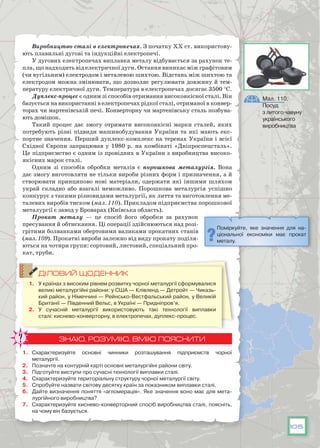 105
Виробництво сталі в електропечах. З початку ХХ ст. використову-
ють плавильні дугові та індукційні електропечі.
У дугових електропечах виплавка металу відбувається за рахунок те-
пла, що надходить від електричної дуги. Остання виникає між графітовим
(чи вугільним) електродом і металевою шихтою. Відстань між шихтою та
електродом можна змінювати, що дозволяє регулювати довжину й тем-
пературу електричної дуги. Температура в електропечах досягає 3500 °С.
Дуплекс-процес є одним зі способів отримання високоякісної сталі. Він
базується на використанні в електропечах рідкої сталі, отриманої в конвер-
торах чи мартенівській печі. Конверторну чи мартенівську сталь позбува-
ють домішок.
Такий процес дає змогу отримати високоякісні марки сталей, яких
потребують різні підвиди машинобудування України та які мають екс-
портне значення. Перший дуплекс-комплекс на теренах України і всієї
Східної Європи запрацював у 1980 р. на комбінаті «Дніпроспецсталь».
Це підприємство є одним із провідних в України з виробництва високо­
якісних марок сталі.
Одним зі способів обробки металів є порошкова металургія. Вона
дає змогу виготовляти не тільки вироби різних форм і призначення, а й
створювати принципово нові матеріали, одержати які іншими шляхом
украй складно або взагалі неможливо. Порошкова металургія успішно
конкурує з такими різновидами металургії, як лиття та виготовлення ме-
талевих виробів тиском (мал. 110). Прикладом підприємства порошкової
металургії є завод у Броварах (Київська область).
Прокат металу  — це спосіб його обробки за рахунок
пресування й обтискання. Ці операції здійснюються над розі-
грітими болванками обертовими валиками прокатних станів
(мал. 109). Прокатні вироби залежно від виду прокату поділя-
ються на чотири групи: сортовий, листовий, спеціальний про-
кат, труби.
ДІЛОВИЙ ЩОДЕННИК
1.	 У країнах з високим рівнем розвитку чорної металургії сформувалися
великі металургійні райони: у США — Клівленд — Детройт — Чиказь-
кий район, у Німеччині — Рейнсько-Вестфальський район, у Великій
Британії — Південний Вельс, в Україні — Придніпров’я.
2.	 У сучасній металургії використовують такі технології виплавки
сталі: киснево-конверторну, в електропечах, дуплекс-процес.
ЗНАЮ, РОЗУМІЮ, ВМІЮ ПОЯСНИТИ
1.	 Схарактеризуйте основні чинники розташування підприємств чорної
металургії.
2.	 Позначте на контурній карті основні металургійні райони світу.
3.	 Підготуйте виступи про сучасні технології виплавки сталі.
4.	 Схарактеризуйте територіальну структуру чорної металургії світу.
5.	 Спробуйте назвати світову десятку країн за показником виплавки сталі.
6.	 Дайте визначення поняття «агломерація». Яке значення воно має для мета-
лургійного виробництва?
7.	 Схарактеризуйте киснево-конверторний спосіб виробництва сталі, поясніть,
на чому він базується.
Поміркуйте, яке значення для на-
ціональної економіки має прокат
металу.
Мал. 110.
Посуд
з литого чавуну
українського
виробництва
 