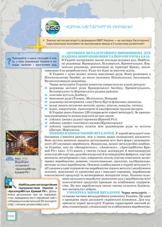 106
Чорна металургія України
	 Значна частка металургії у формуванні ВВП України — це наслідок багаторічної
індустріалізації економіки чи прогресивне явище в її сучасному розвиткові?
Значення металургійного виробництва для
національної економіки та його ресурсна база.
В Україні зосереджені значні поклади залізних руд. Найбіль-
ші родовища: Криворізьке, Білозерське, Кременчуцьке. Кер-
ченське родовище, розташоване на території Криму, закон-
сервоване й не розроб­ляється. Руди тут бідні за вмістом заліза.
В Україні є дуже великі запаси манганової руди. Вони розміщені в
Нікопольському басейні, до якого належать Нікопольське, Інгулецьке,
Великотокмацьке родовища.
Чорна металургія України повністю спирається на власні ресурси:
	 родовища залізної руди Криворізького басейну, Кременчуцького,
Білозерського та Керченського рудних районів;
	 коксівне вугілля Донбасу;
	 манганові руди (Токмак, Мелітополь, Покров);
	 родовища вогнетривких глин (Часів Яр) та флюсових вапняків;
	 рудні запаси легуючих металів: хрому, нікелю, ванадію, титану;
	 водні, енергетичні, транспортні й кваліфіковані трудові ресурси.
В Україні діють близько 120 підприємств чорної металургії. За принци-
пом розміщення їх можна поділити на такі групи:
	 поблизу джерел рудної сировини (Кривий Ріг);
	 поблизу джерел коксівного палива (Краматорськ);
	 поблизу транспортних шляхів між родовищами руди та вугілля
(Дніпро, Маріуполь).
Комбінування в чорній металургії. У чорній металургії ком-
бінування з’явилося раніше, ніж в інших видах економічної діяльності.
Воно дістало розвиток завдяки застосуванню всіх його форм і різноманіт-
ності об’єднуваних виробництв. Наприклад, великі металургійні комбіна-
ти України, такі як «Запоріжсталь», «Азовсталь», «АрселорМіттал Кри-
вий Ріг» (мал. 111) мають у своєму складі залізорудні й мангановорудні
копальні або кар’єри, рудозбагачувальні й агломераційні фабрики, кар’єри
вапняків, вогнетривких глин, кварцитів і пісків; хімічні комплекси; вогне-
тривке виробництво; доменне, сталеплавильне, прокатне, калібрувальне,
метизне та інші виробництва. Основою комбінування в чорній металургії є
об’єднання в одне підприємство виробництва чорних металів і видобування
залізної, манганової та хромітової руд і нерудної сировини, виробництво
коксохімічної продукції та вогнетривких матеріалів тощо. Близько поло-
вини загального видобутку зазначених руд і виробництва всієї
коксохімічної продукції припадає на комбіновані підприєм-
ства. На них виробляється також значна кількість будівель-
них матеріалів і добрив.
Структура чорної металургії. Чорна металургія —
складова частина металургійного комплексу України. Це один
з провідних видів діяльності української економіки. Для під-
приємств чорної металургії України характерний високий рі-
вень концентрації, спеціалізації та комбінування виробництва.
§25
Пригадайте з курсу географії 8 кла-
су, у яких родовищах України є по-
клади залізних і манганових руд.
Найбільшим металургійним
підприємством України є
«АрселорМіттал Кривий Ріг». Дізна-
йтеся детальніше про це підприєм-
ство, відвідавши його офіційний сайт і
побувавши на віртуальній 3D-екскурсії:
(http://ukraine.arcelormittal.com).
Мал. 111.
Виробничі
потужності
«АрселорМіттал
Кривий Ріг»
 